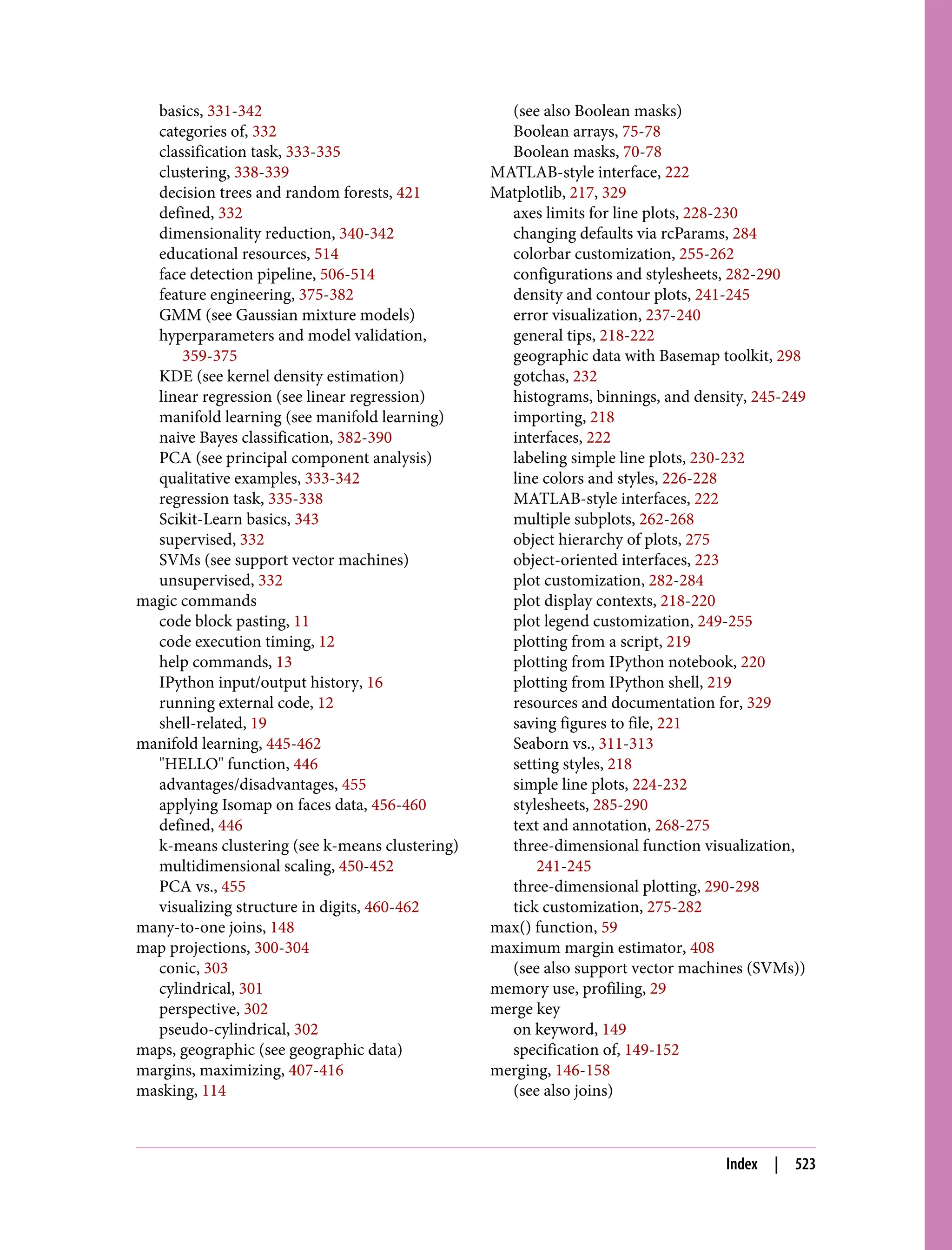 basics, 331-342
categories of, 332
classification task, 333-335
clustering, 338-339
decision trees and random forests, 421
defined, 332
dimensionality reduction, 340-342
educational resources, 514
face detection pipeline, 506-514
feature engineering, 375-382
GMM (see Gaussian mixture models)
hyperparameters and model validation,
359-375
KDE (see kernel density estimation)
linear regression (see linear regression)
manifold learning (see manifold learning)
naive Bayes classification, 382-390
PCA (see principal component analysis)
qualitative examples, 333-342
regression task, 335-338
Scikit-Learn basics, 343
supervised, 332
SVMs (see support vector machines)
unsupervised, 332
magic commands
code block pasting, 11
code execution timing, 12
help commands, 13
IPython input/output history, 16
running external code, 12
shell-related, 19
manifold learning, 445-462
"HELLO" function, 446
advantages/disadvantages, 455
applying Isomap on faces data, 456-460
defined, 446
k-means clustering (see k-means clustering)
multidimensional scaling, 450-452
PCA vs., 455
visualizing structure in digits, 460-462
many-to-one joins, 148
map projections, 300-304
conic, 303
cylindrical, 301
perspective, 302
pseudo-cylindrical, 302
maps, geographic (see geographic data)
margins, maximizing, 407-416
masking, 114
(see also Boolean masks)
Boolean arrays, 75-78
Boolean masks, 70-78
MATLAB-style interface, 222
Matplotlib, 217, 329
axes limits for line plots, 228-230
changing defaults via rcParams, 284
colorbar customization, 255-262
configurations and stylesheets, 282-290
density and contour plots, 241-245
error visualization, 237-240
general tips, 218-222
geographic data with Basemap toolkit, 298
gotchas, 232
histograms, binnings, and density, 245-249
importing, 218
interfaces, 222
labeling simple line plots, 230-232
line colors and styles, 226-228
MATLAB-style interfaces, 222
multiple subplots, 262-268
object hierarchy of plots, 275
object-oriented interfaces, 223
plot customization, 282-284
plot display contexts, 218-220
plot legend customization, 249-255
plotting from a script, 219
plotting from IPython notebook, 220
plotting from IPython shell, 219
resources and documentation for, 329
saving figures to file, 221
Seaborn vs., 311-313
setting styles, 218
simple line plots, 224-232
stylesheets, 285-290
text and annotation, 268-275
three-dimensional function visualization,
241-245
three-dimensional plotting, 290-298
tick customization, 275-282
max() function, 59
maximum margin estimator, 408
(see also support vector machines (SVMs))
memory use, profiling, 29
merge key
on keyword, 149
specification of, 149-152
merging, 146-158
(see also joins)
Index | 523
 