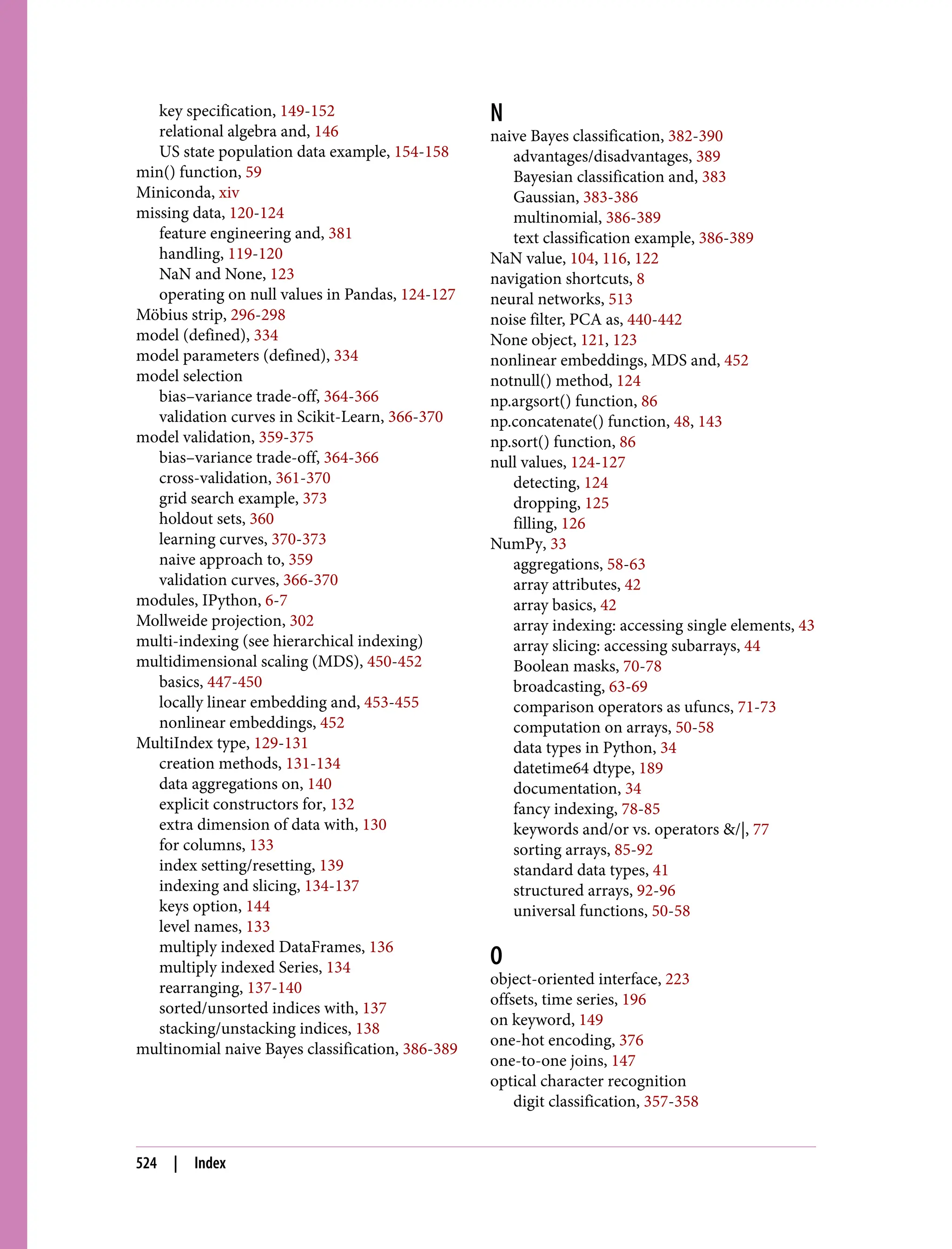 key specification, 149-152
relational algebra and, 146
US state population data example, 154-158
min() function, 59
Miniconda, xiv
missing data, 120-124
feature engineering and, 381
handling, 119-120
NaN and None, 123
operating on null values in Pandas, 124-127
Möbius strip, 296-298
model (defined), 334
model parameters (defined), 334
model selection
bias–variance trade-off, 364-366
validation curves in Scikit-Learn, 366-370
model validation, 359-375
bias–variance trade-off, 364-366
cross-validation, 361-370
grid search example, 373
holdout sets, 360
learning curves, 370-373
naive approach to, 359
validation curves, 366-370
modules, IPython, 6-7
Mollweide projection, 302
multi-indexing (see hierarchical indexing)
multidimensional scaling (MDS), 450-452
basics, 447-450
locally linear embedding and, 453-455
nonlinear embeddings, 452
MultiIndex type, 129-131
creation methods, 131-134
data aggregations on, 140
explicit constructors for, 132
extra dimension of data with, 130
for columns, 133
index setting/resetting, 139
indexing and slicing, 134-137
keys option, 144
level names, 133
multiply indexed DataFrames, 136
multiply indexed Series, 134
rearranging, 137-140
sorted/unsorted indices with, 137
stacking/unstacking indices, 138
multinomial naive Bayes classification, 386-389
N
naive Bayes classification, 382-390
advantages/disadvantages, 389
Bayesian classification and, 383
Gaussian, 383-386
multinomial, 386-389
text classification example, 386-389
NaN value, 104, 116, 122
navigation shortcuts, 8
neural networks, 513
noise filter, PCA as, 440-442
None object, 121, 123
nonlinear embeddings, MDS and, 452
notnull() method, 124
np.argsort() function, 86
np.concatenate() function, 48, 143
np.sort() function, 86
null values, 124-127
detecting, 124
dropping, 125
filling, 126
NumPy, 33
aggregations, 58-63
array attributes, 42
array basics, 42
array indexing: accessing single elements, 43
array slicing: accessing subarrays, 44
Boolean masks, 70-78
broadcasting, 63-69
comparison operators as ufuncs, 71-73
computation on arrays, 50-58
data types in Python, 34
datetime64 dtype, 189
documentation, 34
fancy indexing, 78-85
keywords and/or vs. operators &/|, 77
sorting arrays, 85-92
standard data types, 41
structured arrays, 92-96
universal functions, 50-58
O
object-oriented interface, 223
offsets, time series, 196
on keyword, 149
one-hot encoding, 376
one-to-one joins, 147
optical character recognition
digit classification, 357-358
524 | Index
 