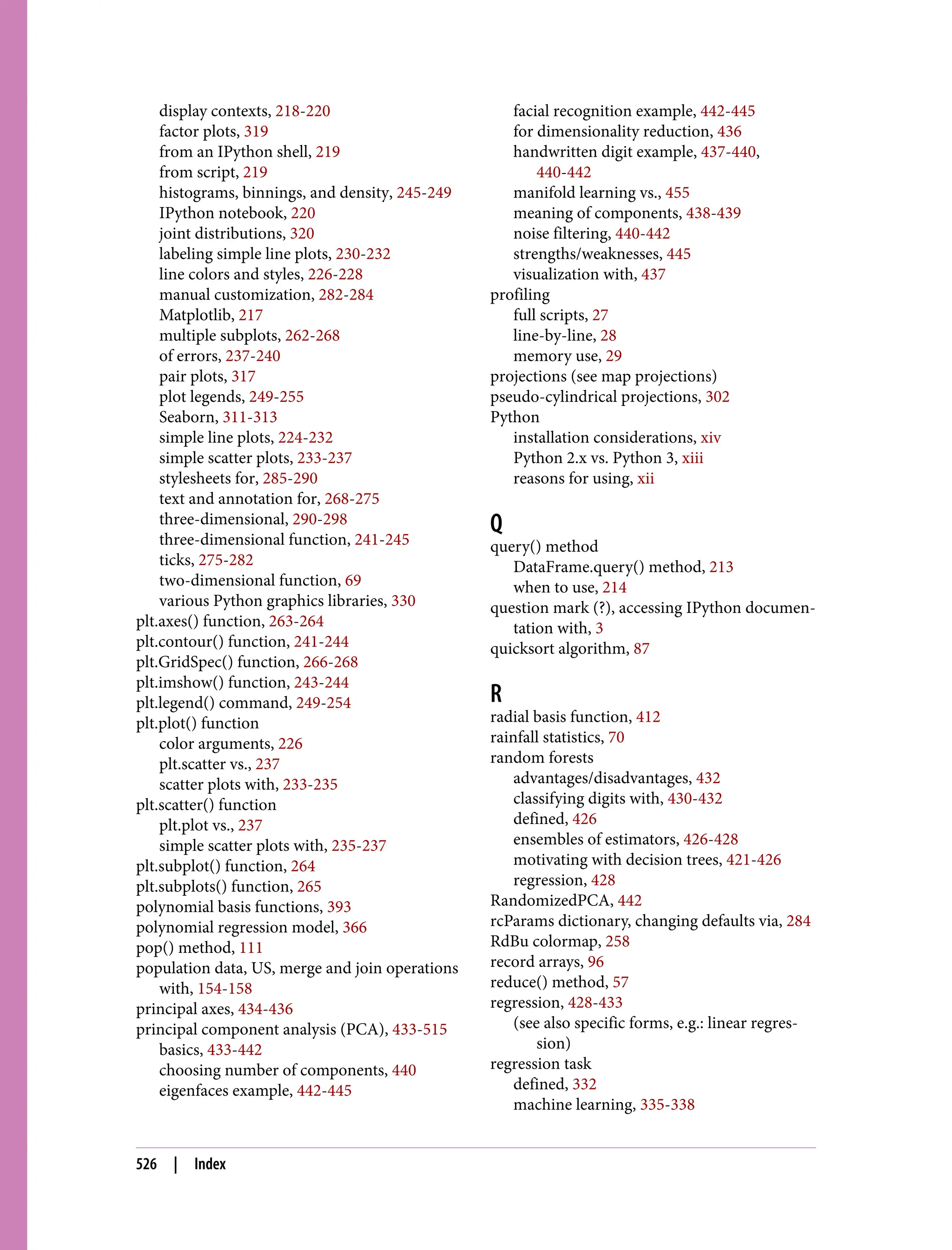 display contexts, 218-220
factor plots, 319
from an IPython shell, 219
from script, 219
histograms, binnings, and density, 245-249
IPython notebook, 220
joint distributions, 320
labeling simple line plots, 230-232
line colors and styles, 226-228
manual customization, 282-284
Matplotlib, 217
multiple subplots, 262-268
of errors, 237-240
pair plots, 317
plot legends, 249-255
Seaborn, 311-313
simple line plots, 224-232
simple scatter plots, 233-237
stylesheets for, 285-290
text and annotation for, 268-275
three-dimensional, 290-298
three-dimensional function, 241-245
ticks, 275-282
two-dimensional function, 69
various Python graphics libraries, 330
plt.axes() function, 263-264
plt.contour() function, 241-244
plt.GridSpec() function, 266-268
plt.imshow() function, 243-244
plt.legend() command, 249-254
plt.plot() function
color arguments, 226
plt.scatter vs., 237
scatter plots with, 233-235
plt.scatter() function
plt.plot vs., 237
simple scatter plots with, 235-237
plt.subplot() function, 264
plt.subplots() function, 265
polynomial basis functions, 393
polynomial regression model, 366
pop() method, 111
population data, US, merge and join operations
with, 154-158
principal axes, 434-436
principal component analysis (PCA), 433-515
basics, 433-442
choosing number of components, 440
eigenfaces example, 442-445
facial recognition example, 442-445
for dimensionality reduction, 436
handwritten digit example, 437-440,
440-442
manifold learning vs., 455
meaning of components, 438-439
noise filtering, 440-442
strengths/weaknesses, 445
visualization with, 437
profiling
full scripts, 27
line-by-line, 28
memory use, 29
projections (see map projections)
pseudo-cylindrical projections, 302
Python
installation considerations, xiv
Python 2.x vs. Python 3, xiii
reasons for using, xii
Q
query() method
DataFrame.query() method, 213
when to use, 214
question mark (?), accessing IPython documen‐
tation with, 3
quicksort algorithm, 87
R
radial basis function, 412
rainfall statistics, 70
random forests
advantages/disadvantages, 432
classifying digits with, 430-432
defined, 426
ensembles of estimators, 426-428
motivating with decision trees, 421-426
regression, 428
RandomizedPCA, 442
rcParams dictionary, changing defaults via, 284
RdBu colormap, 258
record arrays, 96
reduce() method, 57
regression, 428-433
(see also specific forms, e.g.: linear regres‐
sion)
regression task
defined, 332
machine learning, 335-338
526 | Index
 