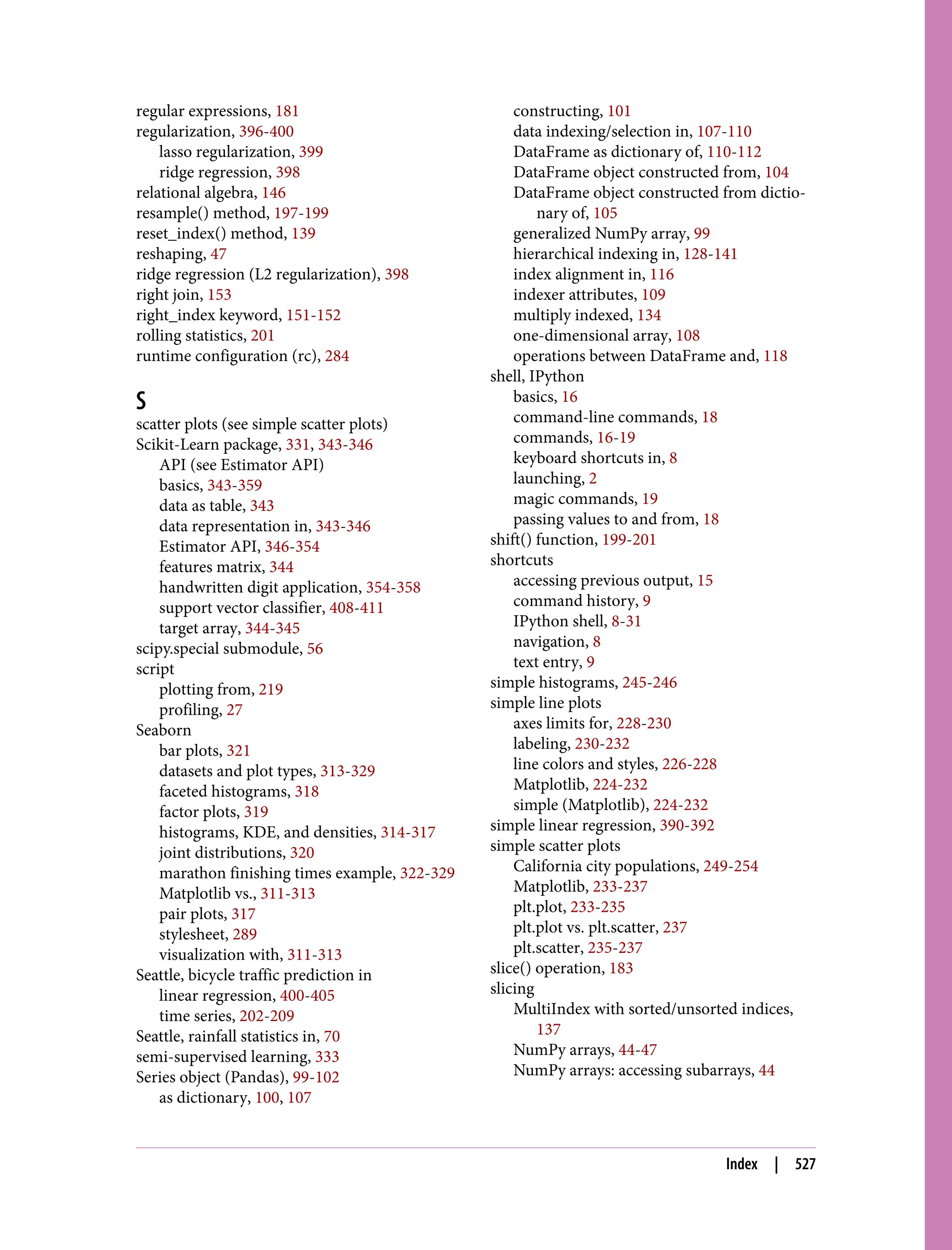 regular expressions, 181
regularization, 396-400
lasso regularization, 399
ridge regression, 398
relational algebra, 146
resample() method, 197-199
reset_index() method, 139
reshaping, 47
ridge regression (L2 regularization), 398
right join, 153
right_index keyword, 151-152
rolling statistics, 201
runtime configuration (rc), 284
S
scatter plots (see simple scatter plots)
Scikit-Learn package, 331, 343-346
API (see Estimator API)
basics, 343-359
data as table, 343
data representation in, 343-346
Estimator API, 346-354
features matrix, 344
handwritten digit application, 354-358
support vector classifier, 408-411
target array, 344-345
scipy.special submodule, 56
script
plotting from, 219
profiling, 27
Seaborn
bar plots, 321
datasets and plot types, 313-329
faceted histograms, 318
factor plots, 319
histograms, KDE, and densities, 314-317
joint distributions, 320
marathon finishing times example, 322-329
Matplotlib vs., 311-313
pair plots, 317
stylesheet, 289
visualization with, 311-313
Seattle, bicycle traffic prediction in
linear regression, 400-405
time series, 202-209
Seattle, rainfall statistics in, 70
semi-supervised learning, 333
Series object (Pandas), 99-102
as dictionary, 100, 107
constructing, 101
data indexing/selection in, 107-110
DataFrame as dictionary of, 110-112
DataFrame object constructed from, 104
DataFrame object constructed from dictio‐
nary of, 105
generalized NumPy array, 99
hierarchical indexing in, 128-141
index alignment in, 116
indexer attributes, 109
multiply indexed, 134
one-dimensional array, 108
operations between DataFrame and, 118
shell, IPython
basics, 16
command-line commands, 18
commands, 16-19
keyboard shortcuts in, 8
launching, 2
magic commands, 19
passing values to and from, 18
shift() function, 199-201
shortcuts
accessing previous output, 15
command history, 9
IPython shell, 8-31
navigation, 8
text entry, 9
simple histograms, 245-246
simple line plots
axes limits for, 228-230
labeling, 230-232
line colors and styles, 226-228
Matplotlib, 224-232
simple (Matplotlib), 224-232
simple linear regression, 390-392
simple scatter plots
California city populations, 249-254
Matplotlib, 233-237
plt.plot, 233-235
plt.plot vs. plt.scatter, 237
plt.scatter, 235-237
slice() operation, 183
slicing
MultiIndex with sorted/unsorted indices,
137
NumPy arrays, 44-47
NumPy arrays: accessing subarrays, 44
Index | 527
 
