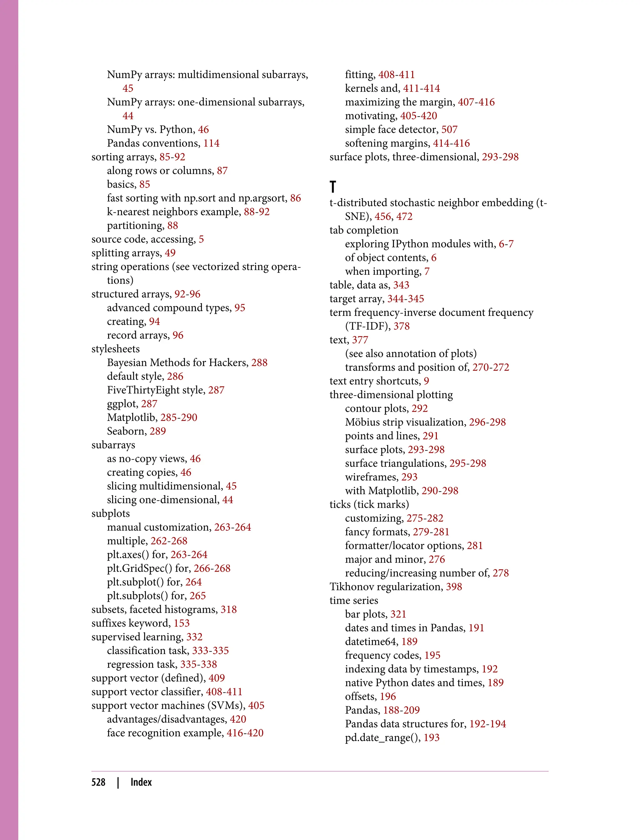 NumPy arrays: multidimensional subarrays,
45
NumPy arrays: one-dimensional subarrays,
44
NumPy vs. Python, 46
Pandas conventions, 114
sorting arrays, 85-92
along rows or columns, 87
basics, 85
fast sorting with np.sort and np.argsort, 86
k-nearest neighbors example, 88-92
partitioning, 88
source code, accessing, 5
splitting arrays, 49
string operations (see vectorized string opera‐
tions)
structured arrays, 92-96
advanced compound types, 95
creating, 94
record arrays, 96
stylesheets
Bayesian Methods for Hackers, 288
default style, 286
FiveThirtyEight style, 287
ggplot, 287
Matplotlib, 285-290
Seaborn, 289
subarrays
as no-copy views, 46
creating copies, 46
slicing multidimensional, 45
slicing one-dimensional, 44
subplots
manual customization, 263-264
multiple, 262-268
plt.axes() for, 263-264
plt.GridSpec() for, 266-268
plt.subplot() for, 264
plt.subplots() for, 265
subsets, faceted histograms, 318
suffixes keyword, 153
supervised learning, 332
classification task, 333-335
regression task, 335-338
support vector (defined), 409
support vector classifier, 408-411
support vector machines (SVMs), 405
advantages/disadvantages, 420
face recognition example, 416-420
fitting, 408-411
kernels and, 411-414
maximizing the margin, 407-416
motivating, 405-420
simple face detector, 507
softening margins, 414-416
surface plots, three-dimensional, 293-298
T
t-distributed stochastic neighbor embedding (t-
SNE), 456, 472
tab completion
exploring IPython modules with, 6-7
of object contents, 6
when importing, 7
table, data as, 343
target array, 344-345
term frequency-inverse document frequency
(TF-IDF), 378
text, 377
(see also annotation of plots)
transforms and position of, 270-272
text entry shortcuts, 9
three-dimensional plotting
contour plots, 292
Möbius strip visualization, 296-298
points and lines, 291
surface plots, 293-298
surface triangulations, 295-298
wireframes, 293
with Matplotlib, 290-298
ticks (tick marks)
customizing, 275-282
fancy formats, 279-281
formatter/locator options, 281
major and minor, 276
reducing/increasing number of, 278
Tikhonov regularization, 398
time series
bar plots, 321
dates and times in Pandas, 191
datetime64, 189
frequency codes, 195
indexing data by timestamps, 192
native Python dates and times, 189
offsets, 196
Pandas, 188-209
Pandas data structures for, 192-194
pd.date_range(), 193
528 | Index
 