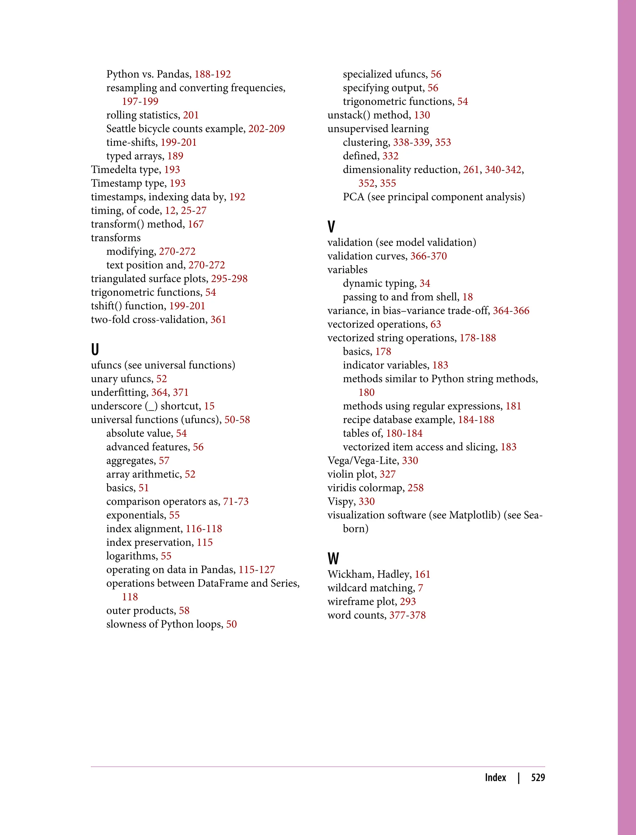 Python vs. Pandas, 188-192
resampling and converting frequencies,
197-199
rolling statistics, 201
Seattle bicycle counts example, 202-209
time-shifts, 199-201
typed arrays, 189
Timedelta type, 193
Timestamp type, 193
timestamps, indexing data by, 192
timing, of code, 12, 25-27
transform() method, 167
transforms
modifying, 270-272
text position and, 270-272
triangulated surface plots, 295-298
trigonometric functions, 54
tshift() function, 199-201
two-fold cross-validation, 361
U
ufuncs (see universal functions)
unary ufuncs, 52
underfitting, 364, 371
underscore (_) shortcut, 15
universal functions (ufuncs), 50-58
absolute value, 54
advanced features, 56
aggregates, 57
array arithmetic, 52
basics, 51
comparison operators as, 71-73
exponentials, 55
index alignment, 116-118
index preservation, 115
logarithms, 55
operating on data in Pandas, 115-127
operations between DataFrame and Series,
118
outer products, 58
slowness of Python loops, 50
specialized ufuncs, 56
specifying output, 56
trigonometric functions, 54
unstack() method, 130
unsupervised learning
clustering, 338-339, 353
defined, 332
dimensionality reduction, 261, 340-342,
352, 355
PCA (see principal component analysis)
V
validation (see model validation)
validation curves, 366-370
variables
dynamic typing, 34
passing to and from shell, 18
variance, in bias–variance trade-off, 364-366
vectorized operations, 63
vectorized string operations, 178-188
basics, 178
indicator variables, 183
methods similar to Python string methods,
180
methods using regular expressions, 181
recipe database example, 184-188
tables of, 180-184
vectorized item access and slicing, 183
Vega/Vega-Lite, 330
violin plot, 327
viridis colormap, 258
Vispy, 330
visualization software (see Matplotlib) (see Sea‐
born)
W
Wickham, Hadley, 161
wildcard matching, 7
wireframe plot, 293
word counts, 377-378
Index | 529
 