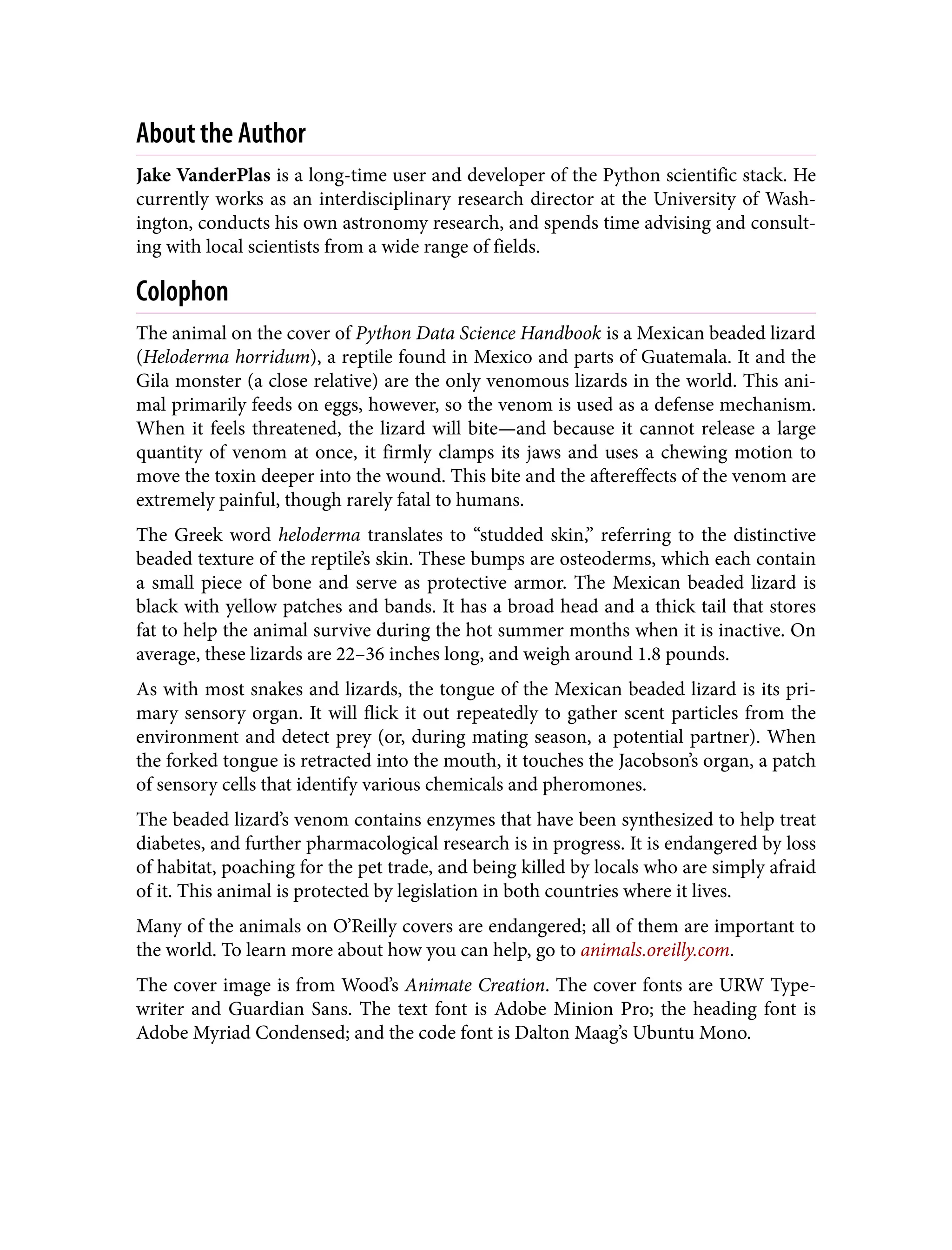 About the Author
Jake VanderPlas is a long-time user and developer of the Python scientific stack. He
currently works as an interdisciplinary research director at the University of Wash‐
ington, conducts his own astronomy research, and spends time advising and consult‐
ing with local scientists from a wide range of fields.
Colophon
The animal on the cover of Python Data Science Handbook is a Mexican beaded lizard
(Heloderma horridum), a reptile found in Mexico and parts of Guatemala. It and the
Gila monster (a close relative) are the only venomous lizards in the world. This ani‐
mal primarily feeds on eggs, however, so the venom is used as a defense mechanism.
When it feels threatened, the lizard will bite—and because it cannot release a large
quantity of venom at once, it firmly clamps its jaws and uses a chewing motion to
move the toxin deeper into the wound. This bite and the aftereffects of the venom are
extremely painful, though rarely fatal to humans.
The Greek word heloderma translates to “studded skin,” referring to the distinctive
beaded texture of the reptile’s skin. These bumps are osteoderms, which each contain
a small piece of bone and serve as protective armor. The Mexican beaded lizard is
black with yellow patches and bands. It has a broad head and a thick tail that stores
fat to help the animal survive during the hot summer months when it is inactive. On
average, these lizards are 22–36 inches long, and weigh around 1.8 pounds.
As with most snakes and lizards, the tongue of the Mexican beaded lizard is its pri‐
mary sensory organ. It will flick it out repeatedly to gather scent particles from the
environment and detect prey (or, during mating season, a potential partner). When
the forked tongue is retracted into the mouth, it touches the Jacobson’s organ, a patch
of sensory cells that identify various chemicals and pheromones.
The beaded lizard’s venom contains enzymes that have been synthesized to help treat
diabetes, and further pharmacological research is in progress. It is endangered by loss
of habitat, poaching for the pet trade, and being killed by locals who are simply afraid
of it. This animal is protected by legislation in both countries where it lives.
Many of the animals on O’Reilly covers are endangered; all of them are important to
the world. To learn more about how you can help, go to animals.oreilly.com.
The cover image is from Wood’s Animate Creation. The cover fonts are URW Type‐
writer and Guardian Sans. The text font is Adobe Minion Pro; the heading font is
Adobe Myriad Condensed; and the code font is Dalton Maag’s Ubuntu Mono.
 