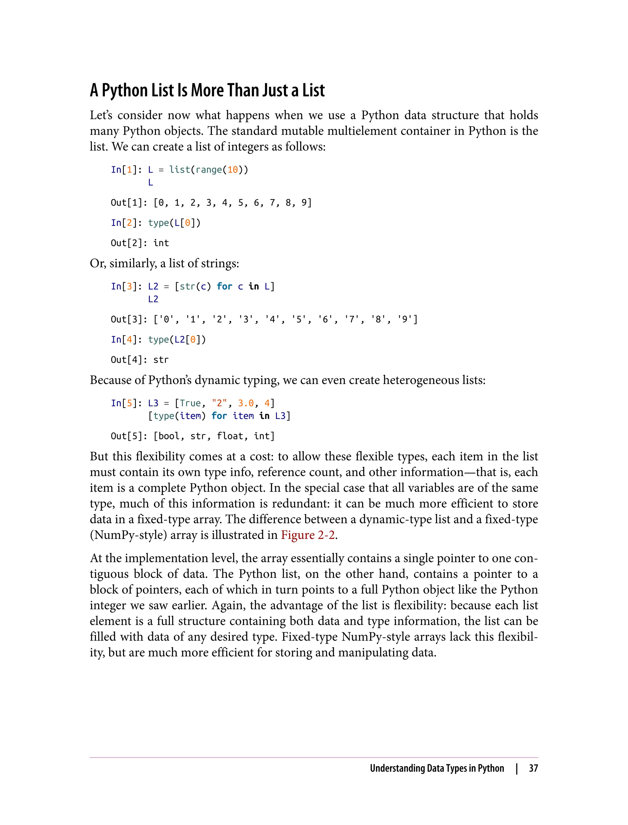 A Python List Is More Than Just a List
Let’s consider now what happens when we use a Python data structure that holds
many Python objects. The standard mutable multielement container in Python is the
list. We can create a list of integers as follows:
In[1]: L = list(range(10))
L
Out[1]: [0, 1, 2, 3, 4, 5, 6, 7, 8, 9]
In[2]: type(L[0])
Out[2]: int
Or, similarly, a list of strings:
In[3]: L2 = [str(c) for c in L]
L2
Out[3]: ['0', '1', '2', '3', '4', '5', '6', '7', '8', '9']
In[4]: type(L2[0])
Out[4]: str
Because of Python’s dynamic typing, we can even create heterogeneous lists:
In[5]: L3 = [True, "2", 3.0, 4]
[type(item) for item in L3]
Out[5]: [bool, str, float, int]
But this flexibility comes at a cost: to allow these flexible types, each item in the list
must contain its own type info, reference count, and other information—that is, each
item is a complete Python object. In the special case that all variables are of the same
type, much of this information is redundant: it can be much more efficient to store
data in a fixed-type array. The difference between a dynamic-type list and a fixed-type
(NumPy-style) array is illustrated in Figure 2-2.
At the implementation level, the array essentially contains a single pointer to one con‐
tiguous block of data. The Python list, on the other hand, contains a pointer to a
block of pointers, each of which in turn points to a full Python object like the Python
integer we saw earlier. Again, the advantage of the list is flexibility: because each list
element is a full structure containing both data and type information, the list can be
filled with data of any desired type. Fixed-type NumPy-style arrays lack this flexibil‐
ity, but are much more efficient for storing and manipulating data.
Understanding Data Types in Python | 37
 