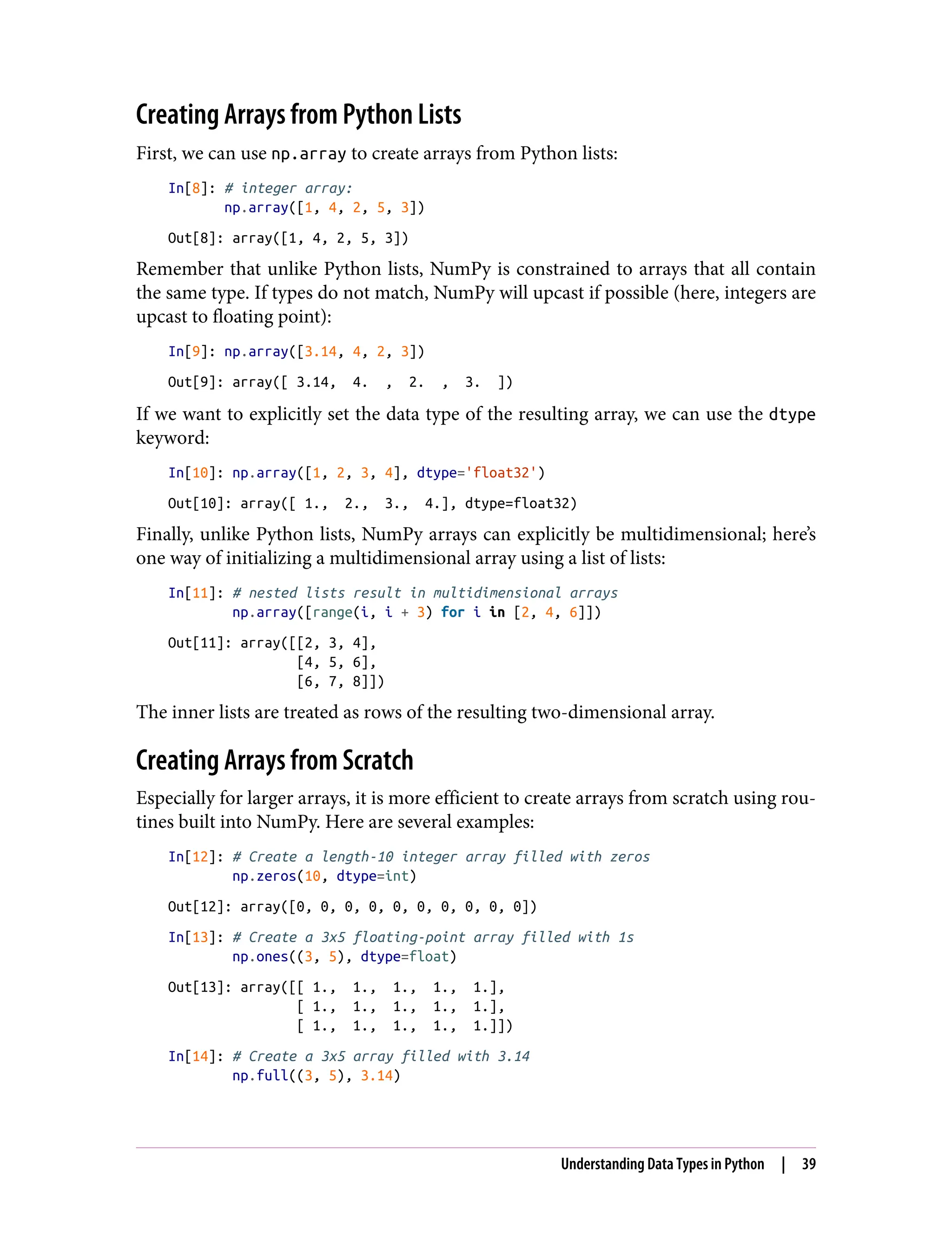 Creating Arrays from Python Lists
First, we can use np.array to create arrays from Python lists:
In[8]: # integer array:
np.array([1, 4, 2, 5, 3])
Out[8]: array([1, 4, 2, 5, 3])
Remember that unlike Python lists, NumPy is constrained to arrays that all contain
the same type. If types do not match, NumPy will upcast if possible (here, integers are
upcast to floating point):
In[9]: np.array([3.14, 4, 2, 3])
Out[9]: array([ 3.14, 4. , 2. , 3. ])
If we want to explicitly set the data type of the resulting array, we can use the dtype
keyword:
In[10]: np.array([1, 2, 3, 4], dtype='float32')
Out[10]: array([ 1., 2., 3., 4.], dtype=float32)
Finally, unlike Python lists, NumPy arrays can explicitly be multidimensional; here’s
one way of initializing a multidimensional array using a list of lists:
In[11]: # nested lists result in multidimensional arrays
np.array([range(i, i + 3) for i in [2, 4, 6]])
Out[11]: array([[2, 3, 4],
[4, 5, 6],
[6, 7, 8]])
The inner lists are treated as rows of the resulting two-dimensional array.
Creating Arrays from Scratch
Especially for larger arrays, it is more efficient to create arrays from scratch using rou‐
tines built into NumPy. Here are several examples:
In[12]: # Create a length-10 integer array filled with zeros
np.zeros(10, dtype=int)
Out[12]: array([0, 0, 0, 0, 0, 0, 0, 0, 0, 0])
In[13]: # Create a 3x5 floating-point array filled with 1s
np.ones((3, 5), dtype=float)
Out[13]: array([[ 1., 1., 1., 1., 1.],
[ 1., 1., 1., 1., 1.],
[ 1., 1., 1., 1., 1.]])
In[14]: # Create a 3x5 array filled with 3.14
np.full((3, 5), 3.14)
Understanding Data Types in Python | 39
 