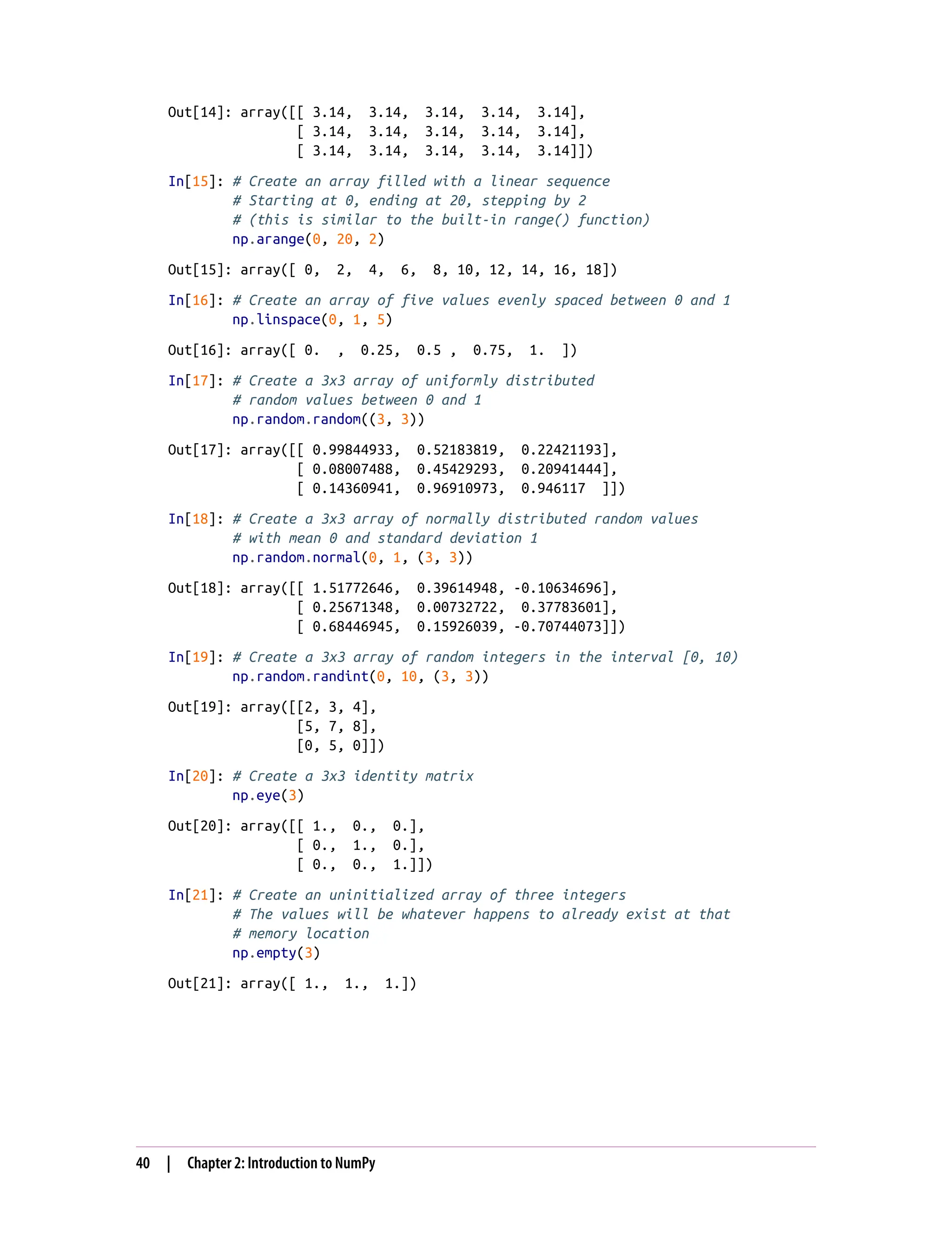 Out[14]: array([[ 3.14, 3.14, 3.14, 3.14, 3.14],
[ 3.14, 3.14, 3.14, 3.14, 3.14],
[ 3.14, 3.14, 3.14, 3.14, 3.14]])
In[15]: # Create an array filled with a linear sequence
# Starting at 0, ending at 20, stepping by 2
# (this is similar to the built-in range() function)
np.arange(0, 20, 2)
Out[15]: array([ 0, 2, 4, 6, 8, 10, 12, 14, 16, 18])
In[16]: # Create an array of five values evenly spaced between 0 and 1
np.linspace(0, 1, 5)
Out[16]: array([ 0. , 0.25, 0.5 , 0.75, 1. ])
In[17]: # Create a 3x3 array of uniformly distributed
# random values between 0 and 1
np.random.random((3, 3))
Out[17]: array([[ 0.99844933, 0.52183819, 0.22421193],
[ 0.08007488, 0.45429293, 0.20941444],
[ 0.14360941, 0.96910973, 0.946117 ]])
In[18]: # Create a 3x3 array of normally distributed random values
# with mean 0 and standard deviation 1
np.random.normal(0, 1, (3, 3))
Out[18]: array([[ 1.51772646, 0.39614948, -0.10634696],
[ 0.25671348, 0.00732722, 0.37783601],
[ 0.68446945, 0.15926039, -0.70744073]])
In[19]: # Create a 3x3 array of random integers in the interval [0, 10)
np.random.randint(0, 10, (3, 3))
Out[19]: array([[2, 3, 4],
[5, 7, 8],
[0, 5, 0]])
In[20]: # Create a 3x3 identity matrix
np.eye(3)
Out[20]: array([[ 1., 0., 0.],
[ 0., 1., 0.],
[ 0., 0., 1.]])
In[21]: # Create an uninitialized array of three integers
# The values will be whatever happens to already exist at that
# memory location
np.empty(3)
Out[21]: array([ 1., 1., 1.])
40 | Chapter 2: Introduction to NumPy
 