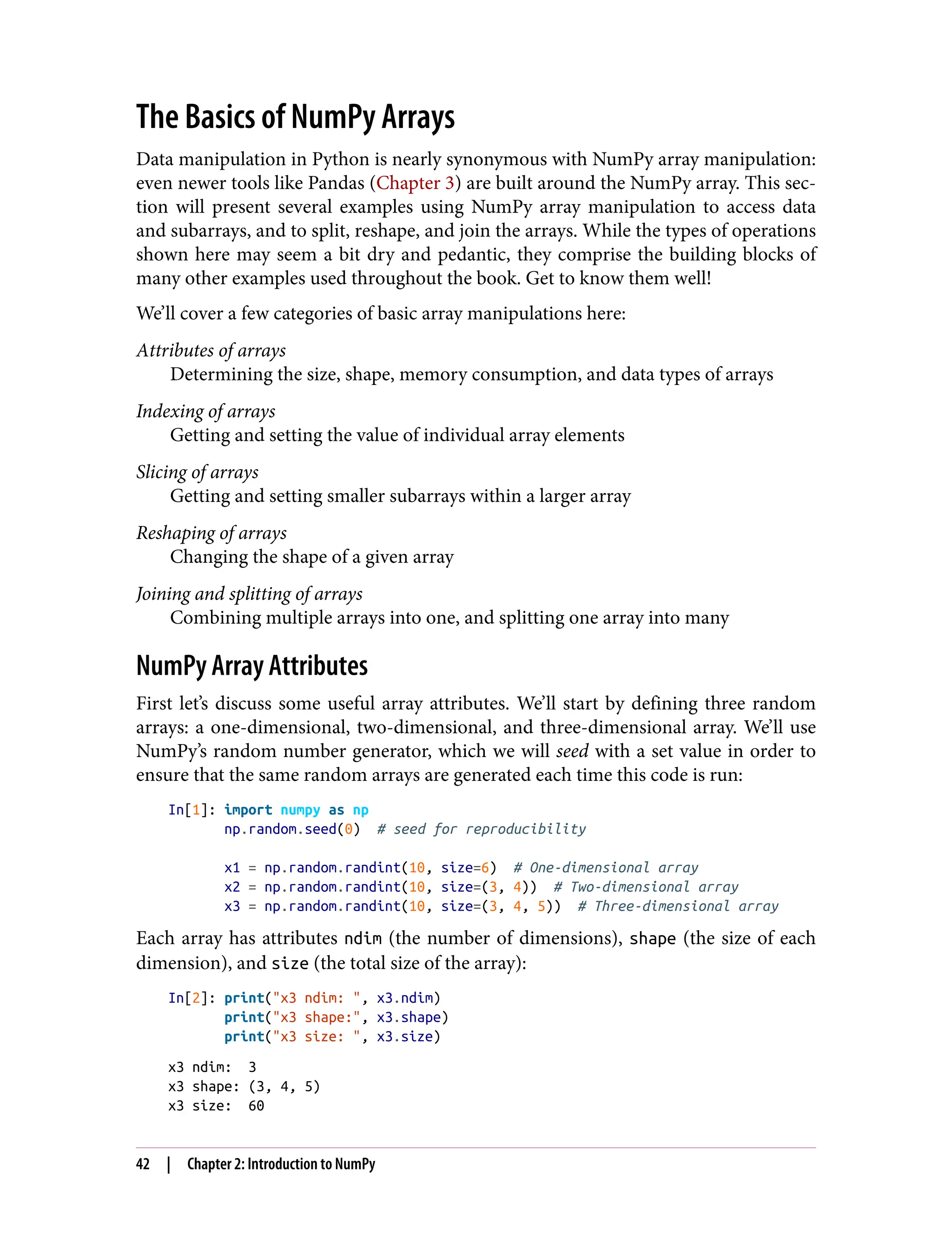 The Basics of NumPy Arrays
Data manipulation in Python is nearly synonymous with NumPy array manipulation:
even newer tools like Pandas (Chapter 3) are built around the NumPy array. This sec‐
tion will present several examples using NumPy array manipulation to access data
and subarrays, and to split, reshape, and join the arrays. While the types of operations
shown here may seem a bit dry and pedantic, they comprise the building blocks of
many other examples used throughout the book. Get to know them well!
We’ll cover a few categories of basic array manipulations here:
Attributes of arrays
Determining the size, shape, memory consumption, and data types of arrays
Indexing of arrays
Getting and setting the value of individual array elements
Slicing of arrays
Getting and setting smaller subarrays within a larger array
Reshaping of arrays
Changing the shape of a given array
Joining and splitting of arrays
Combining multiple arrays into one, and splitting one array into many
NumPy Array Attributes
First let’s discuss some useful array attributes. We’ll start by defining three random
arrays: a one-dimensional, two-dimensional, and three-dimensional array. We’ll use
NumPy’s random number generator, which we will seed with a set value in order to
ensure that the same random arrays are generated each time this code is run:
In[1]: import numpy as np
np.random.seed(0) # seed for reproducibility
x1 = np.random.randint(10, size=6) # One-dimensional array
x2 = np.random.randint(10, size=(3, 4)) # Two-dimensional array
x3 = np.random.randint(10, size=(3, 4, 5)) # Three-dimensional array
Each array has attributes ndim (the number of dimensions), shape (the size of each
dimension), and size (the total size of the array):
In[2]: print("x3 ndim: ", x3.ndim)
print("x3 shape:", x3.shape)
print("x3 size: ", x3.size)
x3 ndim: 3
x3 shape: (3, 4, 5)
x3 size: 60
42 | Chapter 2: Introduction to NumPy
 