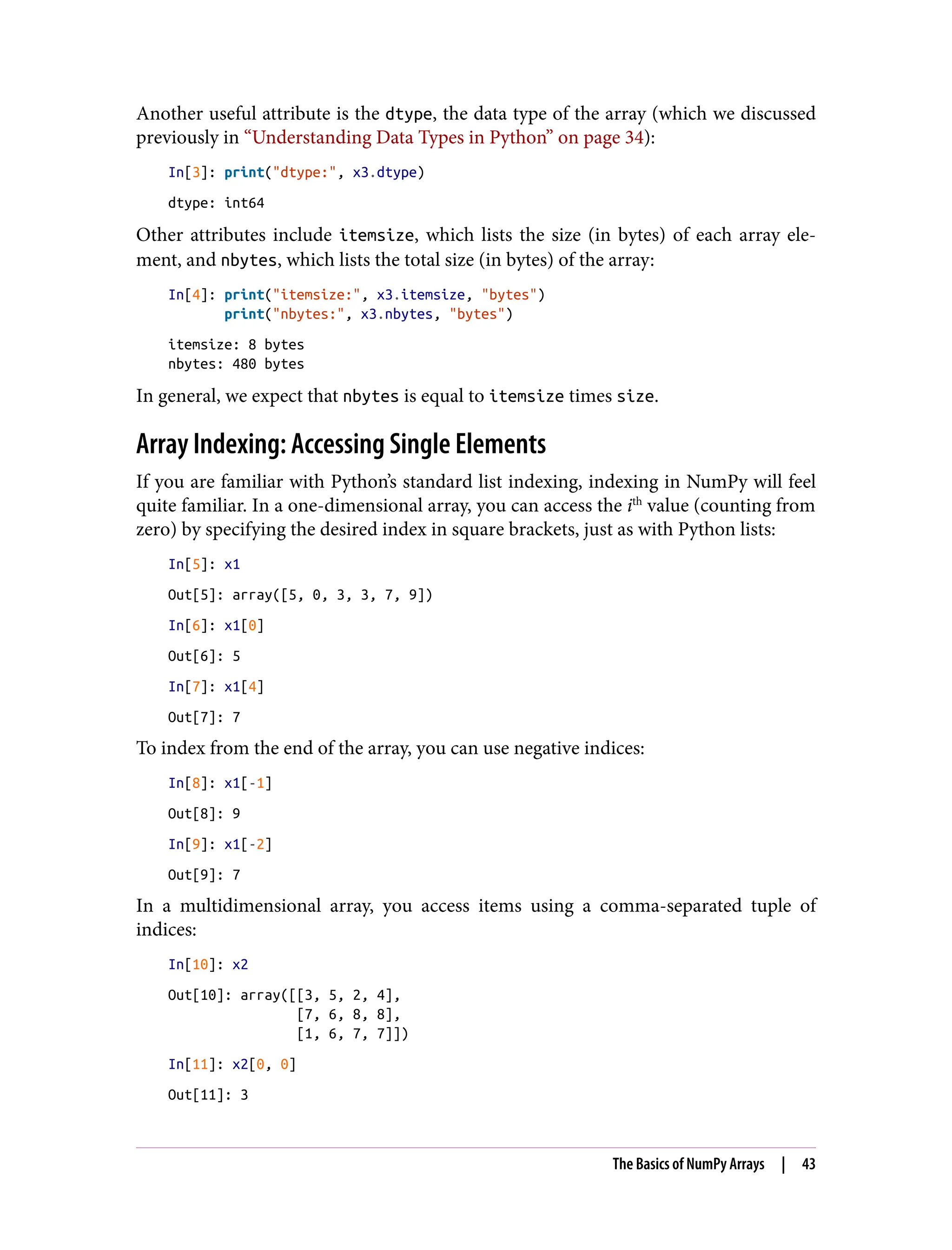 Another useful attribute is the dtype, the data type of the array (which we discussed
previously in “Understanding Data Types in Python” on page 34):
In[3]: print("dtype:", x3.dtype)
dtype: int64
Other attributes include itemsize, which lists the size (in bytes) of each array ele‐
ment, and nbytes, which lists the total size (in bytes) of the array:
In[4]: print("itemsize:", x3.itemsize, "bytes")
print("nbytes:", x3.nbytes, "bytes")
itemsize: 8 bytes
nbytes: 480 bytes
In general, we expect that nbytes is equal to itemsize times size.
Array Indexing: Accessing Single Elements
If you are familiar with Python’s standard list indexing, indexing in NumPy will feel
quite familiar. In a one-dimensional array, you can access the ith
value (counting from
zero) by specifying the desired index in square brackets, just as with Python lists:
In[5]: x1
Out[5]: array([5, 0, 3, 3, 7, 9])
In[6]: x1[0]
Out[6]: 5
In[7]: x1[4]
Out[7]: 7
To index from the end of the array, you can use negative indices:
In[8]: x1[-1]
Out[8]: 9
In[9]: x1[-2]
Out[9]: 7
In a multidimensional array, you access items using a comma-separated tuple of
indices:
In[10]: x2
Out[10]: array([[3, 5, 2, 4],
[7, 6, 8, 8],
[1, 6, 7, 7]])
In[11]: x2[0, 0]
Out[11]: 3
The Basics of NumPy Arrays | 43
 