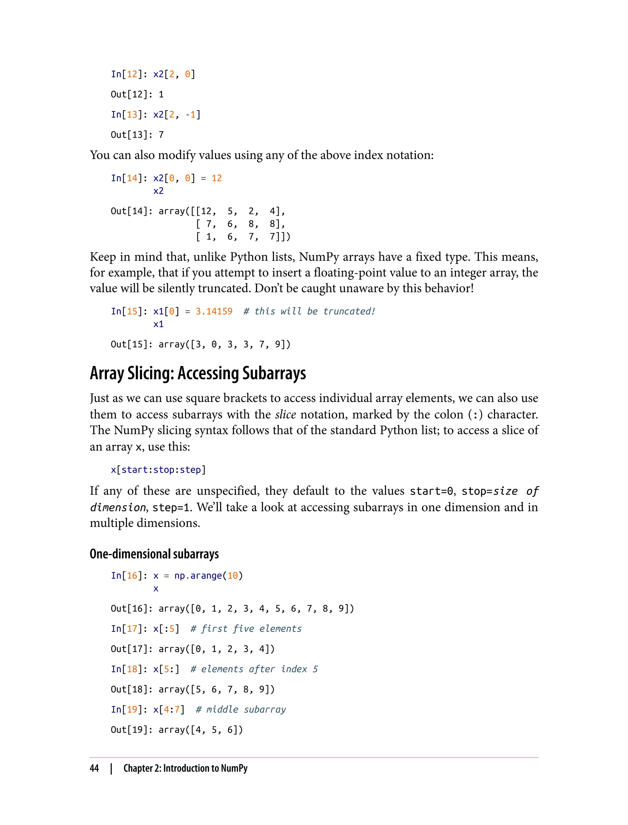 In[12]: x2[2, 0]
Out[12]: 1
In[13]: x2[2, -1]
Out[13]: 7
You can also modify values using any of the above index notation:
In[14]: x2[0, 0] = 12
x2
Out[14]: array([[12, 5, 2, 4],
[ 7, 6, 8, 8],
[ 1, 6, 7, 7]])
Keep in mind that, unlike Python lists, NumPy arrays have a fixed type. This means,
for example, that if you attempt to insert a floating-point value to an integer array, the
value will be silently truncated. Don’t be caught unaware by this behavior!
In[15]: x1[0] = 3.14159 # this will be truncated!
x1
Out[15]: array([3, 0, 3, 3, 7, 9])
Array Slicing: Accessing Subarrays
Just as we can use square brackets to access individual array elements, we can also use
them to access subarrays with the slice notation, marked by the colon (:) character.
The NumPy slicing syntax follows that of the standard Python list; to access a slice of
an array x, use this:
x[start:stop:step]
If any of these are unspecified, they default to the values start=0, stop=size of
dimension, step=1. We’ll take a look at accessing subarrays in one dimension and in
multiple dimensions.
One-dimensional subarrays
In[16]: x = np.arange(10)
x
Out[16]: array([0, 1, 2, 3, 4, 5, 6, 7, 8, 9])
In[17]: x[:5] # first five elements
Out[17]: array([0, 1, 2, 3, 4])
In[18]: x[5:] # elements after index 5
Out[18]: array([5, 6, 7, 8, 9])
In[19]: x[4:7] # middle subarray
Out[19]: array([4, 5, 6])
44 | Chapter 2: Introduction to NumPy
 