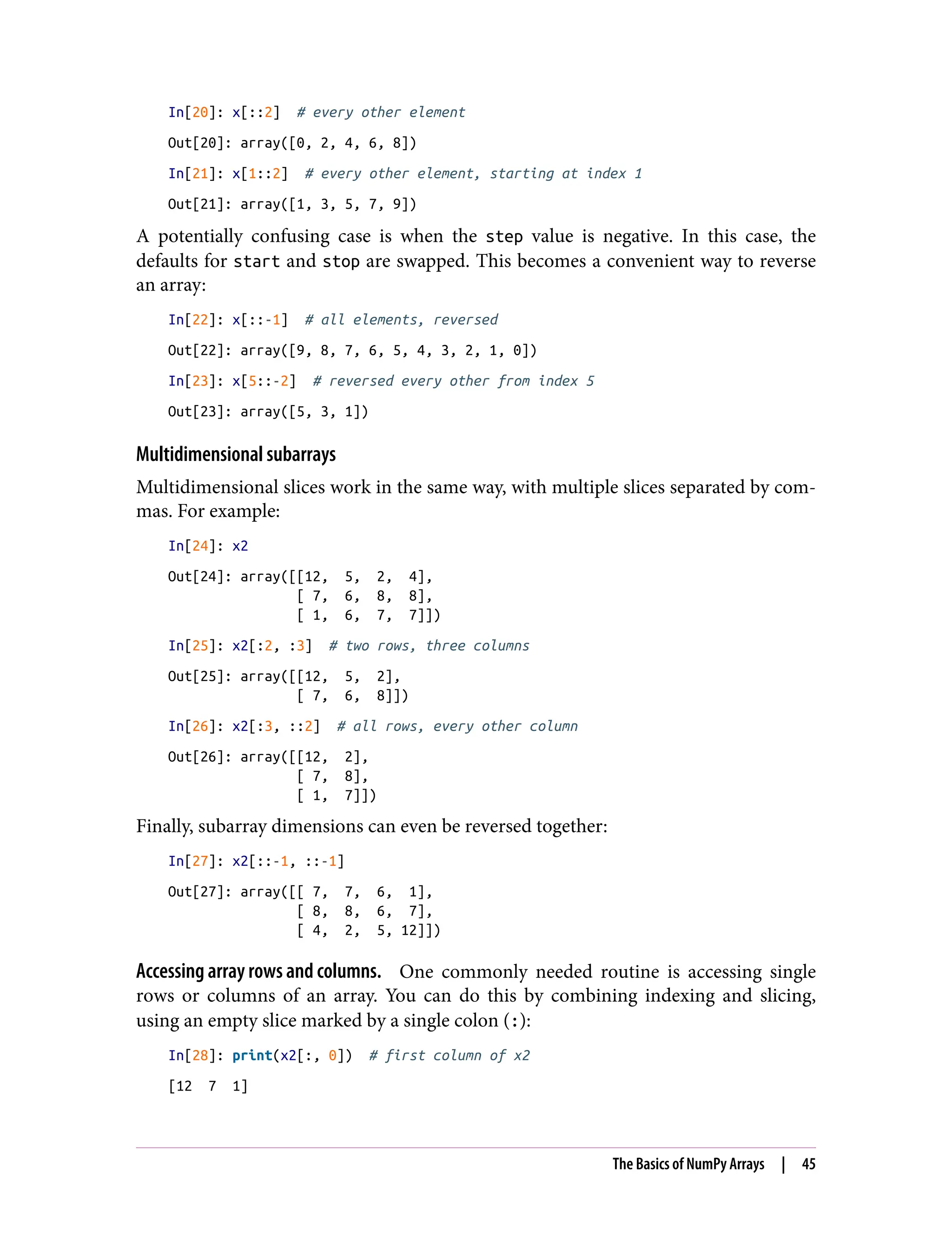 In[20]: x[::2] # every other element
Out[20]: array([0, 2, 4, 6, 8])
In[21]: x[1::2] # every other element, starting at index 1
Out[21]: array([1, 3, 5, 7, 9])
A potentially confusing case is when the step value is negative. In this case, the
defaults for start and stop are swapped. This becomes a convenient way to reverse
an array:
In[22]: x[::-1] # all elements, reversed
Out[22]: array([9, 8, 7, 6, 5, 4, 3, 2, 1, 0])
In[23]: x[5::-2] # reversed every other from index 5
Out[23]: array([5, 3, 1])
Multidimensional subarrays
Multidimensional slices work in the same way, with multiple slices separated by com‐
mas. For example:
In[24]: x2
Out[24]: array([[12, 5, 2, 4],
[ 7, 6, 8, 8],
[ 1, 6, 7, 7]])
In[25]: x2[:2, :3] # two rows, three columns
Out[25]: array([[12, 5, 2],
[ 7, 6, 8]])
In[26]: x2[:3, ::2] # all rows, every other column
Out[26]: array([[12, 2],
[ 7, 8],
[ 1, 7]])
Finally, subarray dimensions can even be reversed together:
In[27]: x2[::-1, ::-1]
Out[27]: array([[ 7, 7, 6, 1],
[ 8, 8, 6, 7],
[ 4, 2, 5, 12]])
Accessing array rows and columns. One commonly needed routine is accessing single
rows or columns of an array. You can do this by combining indexing and slicing,
using an empty slice marked by a single colon (:):
In[28]: print(x2[:, 0]) # first column of x2
[12 7 1]
The Basics of NumPy Arrays | 45
 