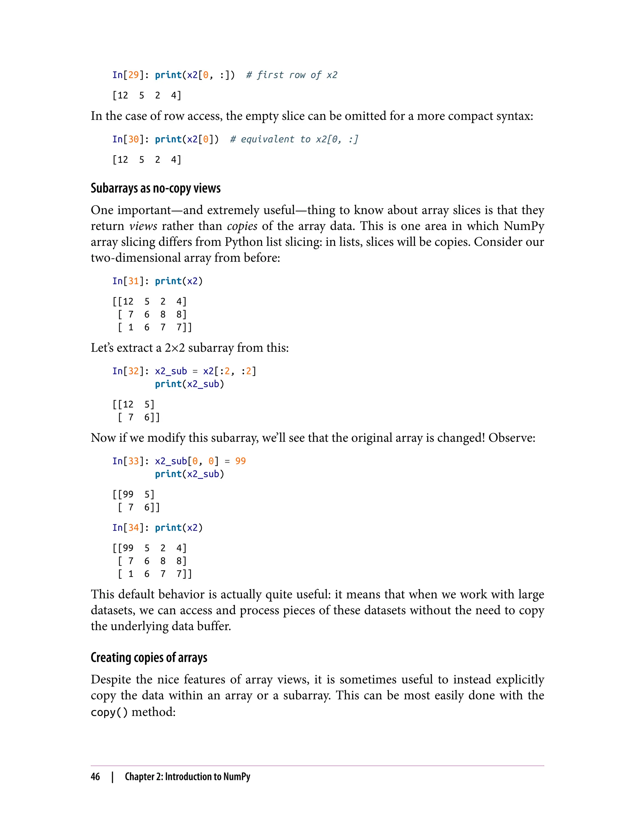 In[29]: print(x2[0, :]) # first row of x2
[12 5 2 4]
In the case of row access, the empty slice can be omitted for a more compact syntax:
In[30]: print(x2[0]) # equivalent to x2[0, :]
[12 5 2 4]
Subarrays as no-copy views
One important—and extremely useful—thing to know about array slices is that they
return views rather than copies of the array data. This is one area in which NumPy
array slicing differs from Python list slicing: in lists, slices will be copies. Consider our
two-dimensional array from before:
In[31]: print(x2)
[[12 5 2 4]
[ 7 6 8 8]
[ 1 6 7 7]]
Let’s extract a 2×2 subarray from this:
In[32]: x2_sub = x2[:2, :2]
print(x2_sub)
[[12 5]
[ 7 6]]
Now if we modify this subarray, we’ll see that the original array is changed! Observe:
In[33]: x2_sub[0, 0] = 99
print(x2_sub)
[[99 5]
[ 7 6]]
In[34]: print(x2)
[[99 5 2 4]
[ 7 6 8 8]
[ 1 6 7 7]]
This default behavior is actually quite useful: it means that when we work with large
datasets, we can access and process pieces of these datasets without the need to copy
the underlying data buffer.
Creating copies of arrays
Despite the nice features of array views, it is sometimes useful to instead explicitly
copy the data within an array or a subarray. This can be most easily done with the
copy() method:
46 | Chapter 2: Introduction to NumPy
 