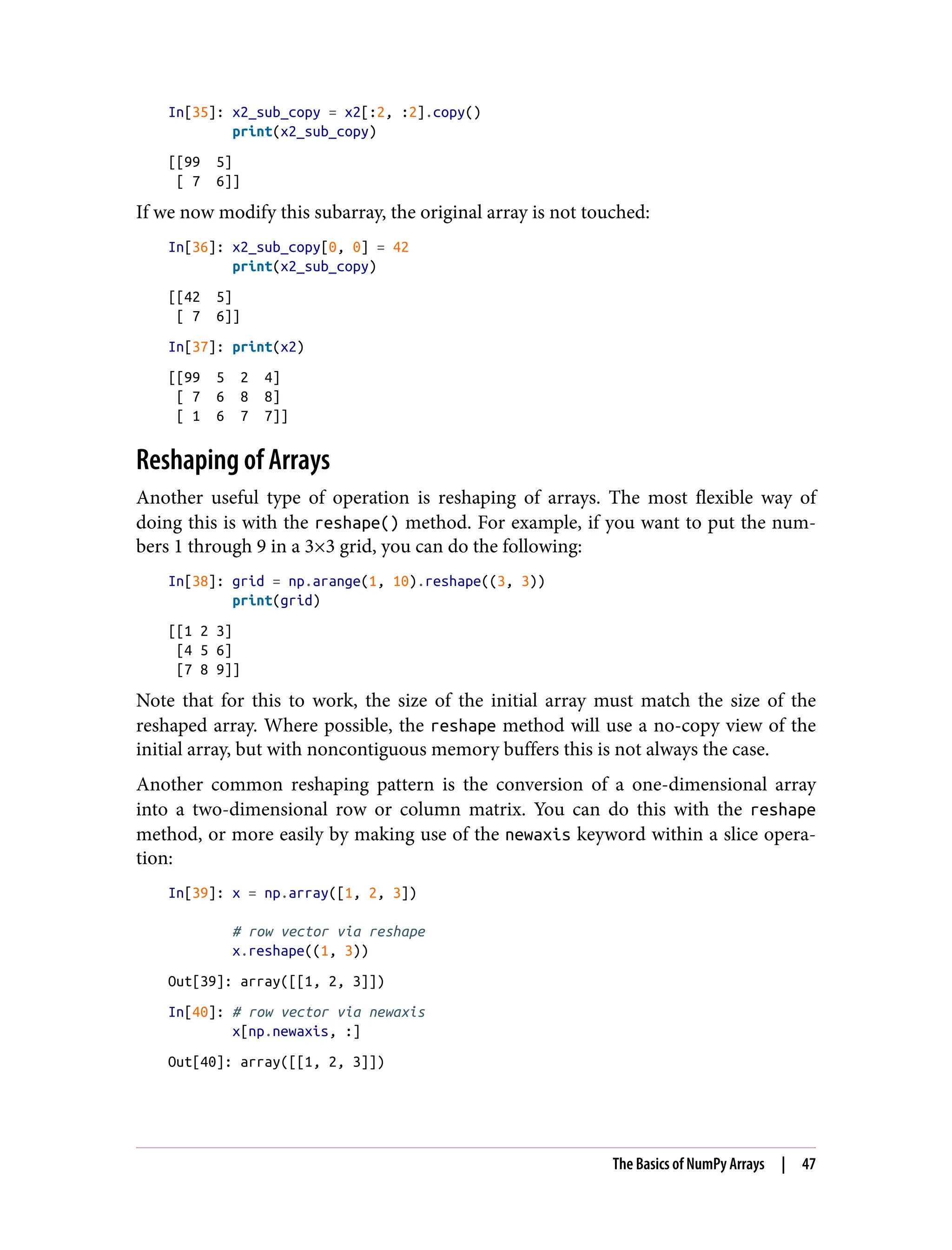 In[35]: x2_sub_copy = x2[:2, :2].copy()
print(x2_sub_copy)
[[99 5]
[ 7 6]]
If we now modify this subarray, the original array is not touched:
In[36]: x2_sub_copy[0, 0] = 42
print(x2_sub_copy)
[[42 5]
[ 7 6]]
In[37]: print(x2)
[[99 5 2 4]
[ 7 6 8 8]
[ 1 6 7 7]]
Reshaping of Arrays
Another useful type of operation is reshaping of arrays. The most flexible way of
doing this is with the reshape() method. For example, if you want to put the num‐
bers 1 through 9 in a 3×3 grid, you can do the following:
In[38]: grid = np.arange(1, 10).reshape((3, 3))
print(grid)
[[1 2 3]
[4 5 6]
[7 8 9]]
Note that for this to work, the size of the initial array must match the size of the
reshaped array. Where possible, the reshape method will use a no-copy view of the
initial array, but with noncontiguous memory buffers this is not always the case.
Another common reshaping pattern is the conversion of a one-dimensional array
into a two-dimensional row or column matrix. You can do this with the reshape
method, or more easily by making use of the newaxis keyword within a slice opera‐
tion:
In[39]: x = np.array([1, 2, 3])
# row vector via reshape
x.reshape((1, 3))
Out[39]: array([[1, 2, 3]])
In[40]: # row vector via newaxis
x[np.newaxis, :]
Out[40]: array([[1, 2, 3]])
The Basics of NumPy Arrays | 47
 