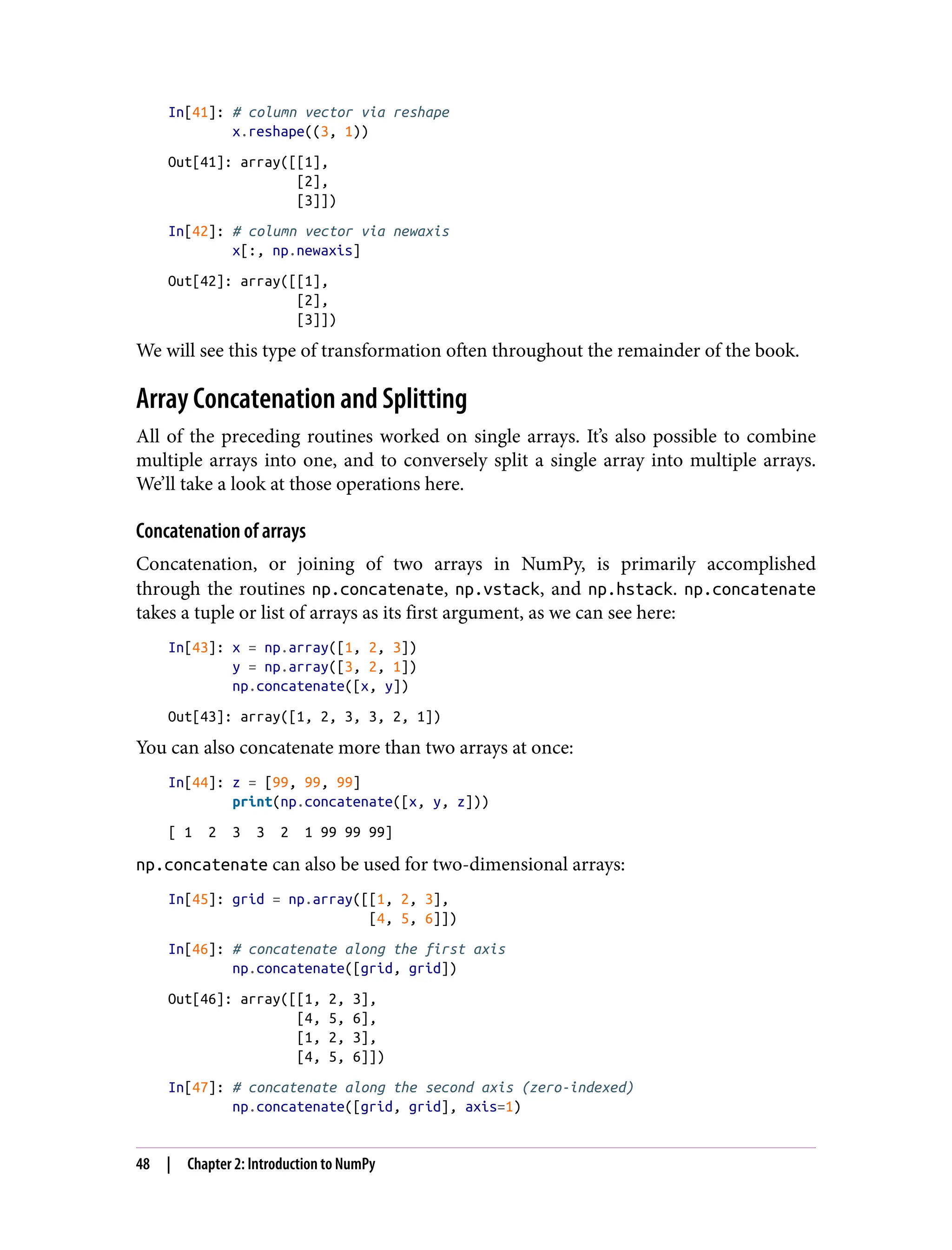 In[41]: # column vector via reshape
x.reshape((3, 1))
Out[41]: array([[1],
[2],
[3]])
In[42]: # column vector via newaxis
x[:, np.newaxis]
Out[42]: array([[1],
[2],
[3]])
We will see this type of transformation often throughout the remainder of the book.
Array Concatenation and Splitting
All of the preceding routines worked on single arrays. It’s also possible to combine
multiple arrays into one, and to conversely split a single array into multiple arrays.
We’ll take a look at those operations here.
Concatenation of arrays
Concatenation, or joining of two arrays in NumPy, is primarily accomplished
through the routines np.concatenate, np.vstack, and np.hstack. np.concatenate
takes a tuple or list of arrays as its first argument, as we can see here:
In[43]: x = np.array([1, 2, 3])
y = np.array([3, 2, 1])
np.concatenate([x, y])
Out[43]: array([1, 2, 3, 3, 2, 1])
You can also concatenate more than two arrays at once:
In[44]: z = [99, 99, 99]
print(np.concatenate([x, y, z]))
[ 1 2 3 3 2 1 99 99 99]
np.concatenate can also be used for two-dimensional arrays:
In[45]: grid = np.array([[1, 2, 3],
[4, 5, 6]])
In[46]: # concatenate along the first axis
np.concatenate([grid, grid])
Out[46]: array([[1, 2, 3],
[4, 5, 6],
[1, 2, 3],
[4, 5, 6]])
In[47]: # concatenate along the second axis (zero-indexed)
np.concatenate([grid, grid], axis=1)
48 | Chapter 2: Introduction to NumPy
 