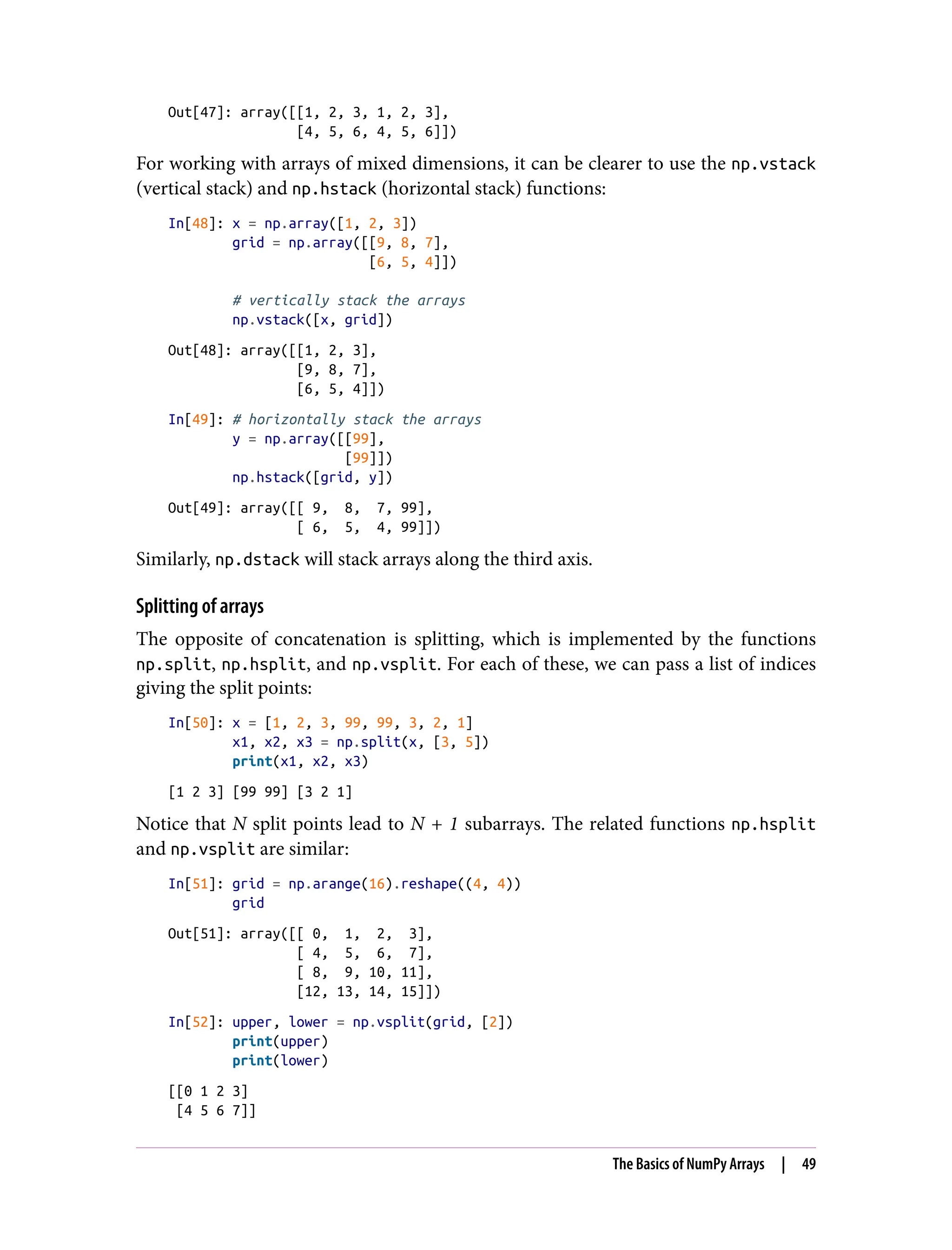 Out[47]: array([[1, 2, 3, 1, 2, 3],
[4, 5, 6, 4, 5, 6]])
For working with arrays of mixed dimensions, it can be clearer to use the np.vstack
(vertical stack) and np.hstack (horizontal stack) functions:
In[48]: x = np.array([1, 2, 3])
grid = np.array([[9, 8, 7],
[6, 5, 4]])
# vertically stack the arrays
np.vstack([x, grid])
Out[48]: array([[1, 2, 3],
[9, 8, 7],
[6, 5, 4]])
In[49]: # horizontally stack the arrays
y = np.array([[99],
[99]])
np.hstack([grid, y])
Out[49]: array([[ 9, 8, 7, 99],
[ 6, 5, 4, 99]])
Similarly, np.dstack will stack arrays along the third axis.
Splitting of arrays
The opposite of concatenation is splitting, which is implemented by the functions
np.split, np.hsplit, and np.vsplit. For each of these, we can pass a list of indices
giving the split points:
In[50]: x = [1, 2, 3, 99, 99, 3, 2, 1]
x1, x2, x3 = np.split(x, [3, 5])
print(x1, x2, x3)
[1 2 3] [99 99] [3 2 1]
Notice that N split points lead to N + 1 subarrays. The related functions np.hsplit
and np.vsplit are similar:
In[51]: grid = np.arange(16).reshape((4, 4))
grid
Out[51]: array([[ 0, 1, 2, 3],
[ 4, 5, 6, 7],
[ 8, 9, 10, 11],
[12, 13, 14, 15]])
In[52]: upper, lower = np.vsplit(grid, [2])
print(upper)
print(lower)
[[0 1 2 3]
[4 5 6 7]]
The Basics of NumPy Arrays | 49
 