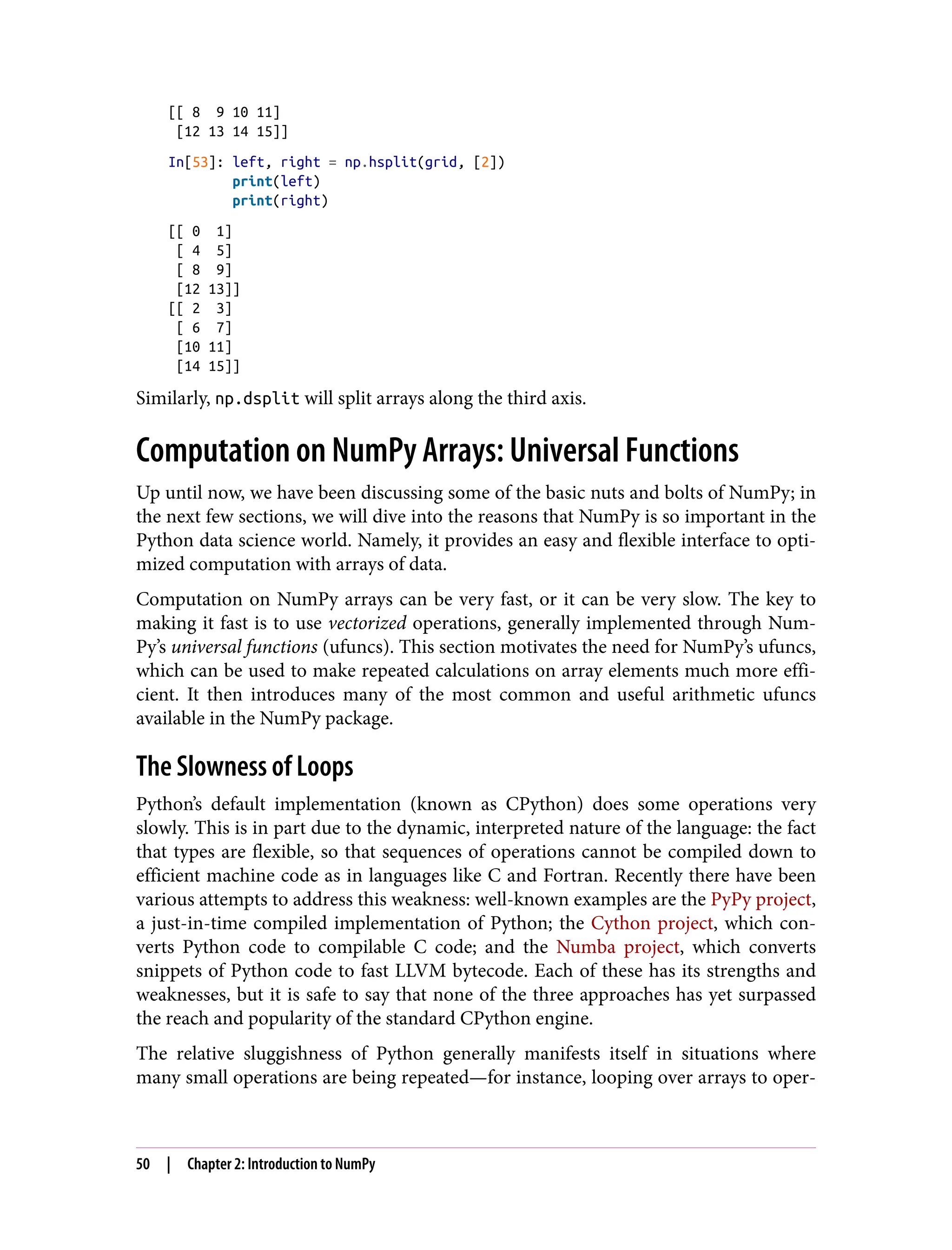 [[ 8 9 10 11]
[12 13 14 15]]
In[53]: left, right = np.hsplit(grid, [2])
print(left)
print(right)
[[ 0 1]
[ 4 5]
[ 8 9]
[12 13]]
[[ 2 3]
[ 6 7]
[10 11]
[14 15]]
Similarly, np.dsplit will split arrays along the third axis.
Computation on NumPy Arrays: Universal Functions
Up until now, we have been discussing some of the basic nuts and bolts of NumPy; in
the next few sections, we will dive into the reasons that NumPy is so important in the
Python data science world. Namely, it provides an easy and flexible interface to opti‐
mized computation with arrays of data.
Computation on NumPy arrays can be very fast, or it can be very slow. The key to
making it fast is to use vectorized operations, generally implemented through Num‐
Py’s universal functions (ufuncs). This section motivates the need for NumPy’s ufuncs,
which can be used to make repeated calculations on array elements much more effi‐
cient. It then introduces many of the most common and useful arithmetic ufuncs
available in the NumPy package.
The Slowness of Loops
Python’s default implementation (known as CPython) does some operations very
slowly. This is in part due to the dynamic, interpreted nature of the language: the fact
that types are flexible, so that sequences of operations cannot be compiled down to
efficient machine code as in languages like C and Fortran. Recently there have been
various attempts to address this weakness: well-known examples are the PyPy project,
a just-in-time compiled implementation of Python; the Cython project, which con‐
verts Python code to compilable C code; and the Numba project, which converts
snippets of Python code to fast LLVM bytecode. Each of these has its strengths and
weaknesses, but it is safe to say that none of the three approaches has yet surpassed
the reach and popularity of the standard CPython engine.
The relative sluggishness of Python generally manifests itself in situations where
many small operations are being repeated—for instance, looping over arrays to oper‐
50 | Chapter 2: Introduction to NumPy
 