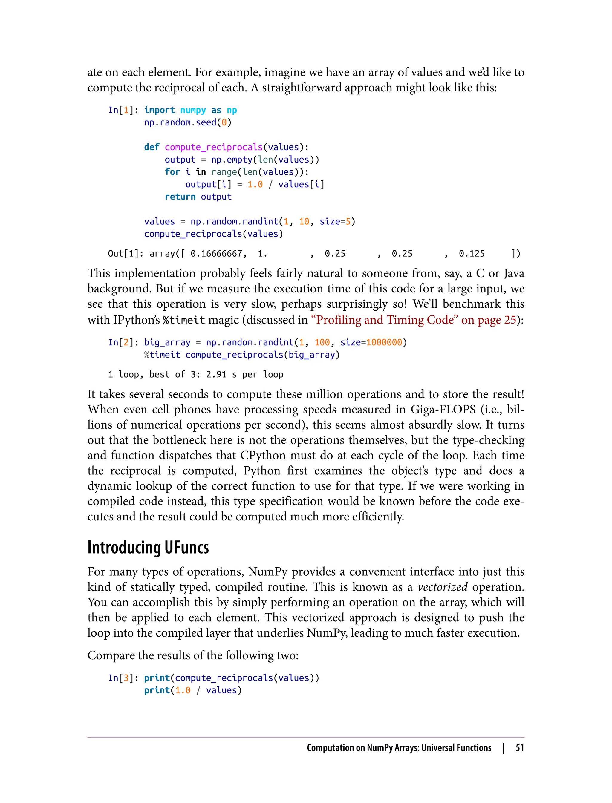 ate on each element. For example, imagine we have an array of values and we’d like to
compute the reciprocal of each. A straightforward approach might look like this:
In[1]: import numpy as np
np.random.seed(0)
def compute_reciprocals(values):
output = np.empty(len(values))
for i in range(len(values)):
output[i] = 1.0 / values[i]
return output
values = np.random.randint(1, 10, size=5)
compute_reciprocals(values)
Out[1]: array([ 0.16666667, 1. , 0.25 , 0.25 , 0.125 ])
This implementation probably feels fairly natural to someone from, say, a C or Java
background. But if we measure the execution time of this code for a large input, we
see that this operation is very slow, perhaps surprisingly so! We’ll benchmark this
with IPython’s %timeit magic (discussed in “Profiling and Timing Code” on page 25):
In[2]: big_array = np.random.randint(1, 100, size=1000000)
%timeit compute_reciprocals(big_array)
1 loop, best of 3: 2.91 s per loop
It takes several seconds to compute these million operations and to store the result!
When even cell phones have processing speeds measured in Giga-FLOPS (i.e., bil‐
lions of numerical operations per second), this seems almost absurdly slow. It turns
out that the bottleneck here is not the operations themselves, but the type-checking
and function dispatches that CPython must do at each cycle of the loop. Each time
the reciprocal is computed, Python first examines the object’s type and does a
dynamic lookup of the correct function to use for that type. If we were working in
compiled code instead, this type specification would be known before the code exe‐
cutes and the result could be computed much more efficiently.
Introducing UFuncs
For many types of operations, NumPy provides a convenient interface into just this
kind of statically typed, compiled routine. This is known as a vectorized operation.
You can accomplish this by simply performing an operation on the array, which will
then be applied to each element. This vectorized approach is designed to push the
loop into the compiled layer that underlies NumPy, leading to much faster execution.
Compare the results of the following two:
In[3]: print(compute_reciprocals(values))
print(1.0 / values)
Computation on NumPy Arrays: Universal Functions | 51
 