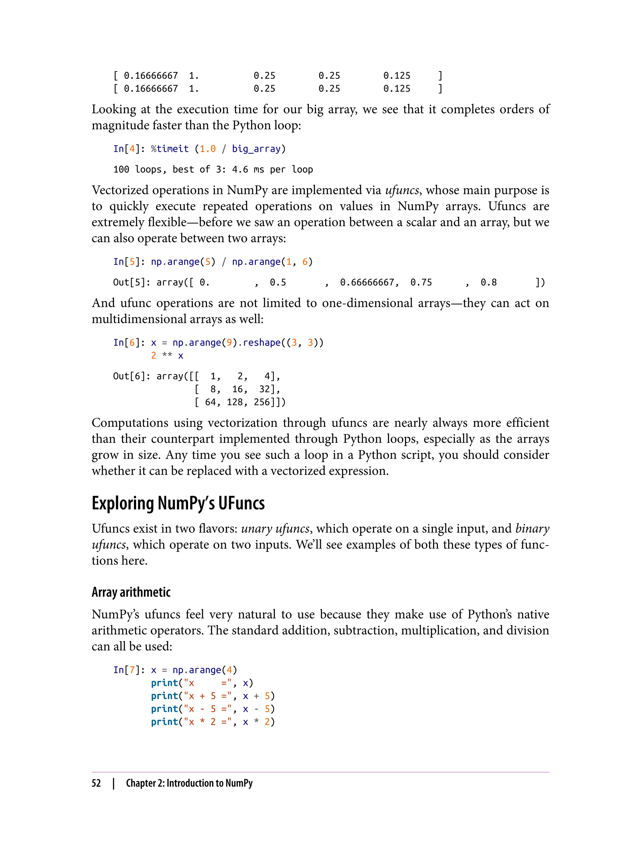 [ 0.16666667 1. 0.25 0.25 0.125 ]
[ 0.16666667 1. 0.25 0.25 0.125 ]
Looking at the execution time for our big array, we see that it completes orders of
magnitude faster than the Python loop:
In[4]: %timeit (1.0 / big_array)
100 loops, best of 3: 4.6 ms per loop
Vectorized operations in NumPy are implemented via ufuncs, whose main purpose is
to quickly execute repeated operations on values in NumPy arrays. Ufuncs are
extremely flexible—before we saw an operation between a scalar and an array, but we
can also operate between two arrays:
In[5]: np.arange(5) / np.arange(1, 6)
Out[5]: array([ 0. , 0.5 , 0.66666667, 0.75 , 0.8 ])
And ufunc operations are not limited to one-dimensional arrays—they can act on
multidimensional arrays as well:
In[6]: x = np.arange(9).reshape((3, 3))
2 ** x
Out[6]: array([[ 1, 2, 4],
[ 8, 16, 32],
[ 64, 128, 256]])
Computations using vectorization through ufuncs are nearly always more efficient
than their counterpart implemented through Python loops, especially as the arrays
grow in size. Any time you see such a loop in a Python script, you should consider
whether it can be replaced with a vectorized expression.
Exploring NumPy’s UFuncs
Ufuncs exist in two flavors: unary ufuncs, which operate on a single input, and binary
ufuncs, which operate on two inputs. We’ll see examples of both these types of func‐
tions here.
Array arithmetic
NumPy’s ufuncs feel very natural to use because they make use of Python’s native
arithmetic operators. The standard addition, subtraction, multiplication, and division
can all be used:
In[7]: x = np.arange(4)
print("x =", x)
print("x + 5 =", x + 5)
print("x - 5 =", x - 5)
print("x * 2 =", x * 2)
52 | Chapter 2: Introduction to NumPy
 