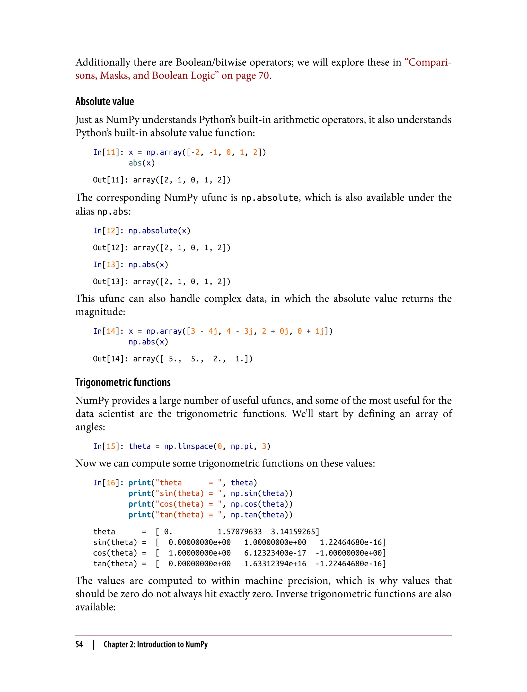 Additionally there are Boolean/bitwise operators; we will explore these in “Compari‐
sons, Masks, and Boolean Logic” on page 70.
Absolute value
Just as NumPy understands Python’s built-in arithmetic operators, it also understands
Python’s built-in absolute value function:
In[11]: x = np.array([-2, -1, 0, 1, 2])
abs(x)
Out[11]: array([2, 1, 0, 1, 2])
The corresponding NumPy ufunc is np.absolute, which is also available under the
alias np.abs:
In[12]: np.absolute(x)
Out[12]: array([2, 1, 0, 1, 2])
In[13]: np.abs(x)
Out[13]: array([2, 1, 0, 1, 2])
This ufunc can also handle complex data, in which the absolute value returns the
magnitude:
In[14]: x = np.array([3 - 4j, 4 - 3j, 2 + 0j, 0 + 1j])
np.abs(x)
Out[14]: array([ 5., 5., 2., 1.])
Trigonometric functions
NumPy provides a large number of useful ufuncs, and some of the most useful for the
data scientist are the trigonometric functions. We’ll start by defining an array of
angles:
In[15]: theta = np.linspace(0, np.pi, 3)
Now we can compute some trigonometric functions on these values:
In[16]: print("theta = ", theta)
print("sin(theta) = ", np.sin(theta))
print("cos(theta) = ", np.cos(theta))
print("tan(theta) = ", np.tan(theta))
theta = [ 0. 1.57079633 3.14159265]
sin(theta) = [ 0.00000000e+00 1.00000000e+00 1.22464680e-16]
cos(theta) = [ 1.00000000e+00 6.12323400e-17 -1.00000000e+00]
tan(theta) = [ 0.00000000e+00 1.63312394e+16 -1.22464680e-16]
The values are computed to within machine precision, which is why values that
should be zero do not always hit exactly zero. Inverse trigonometric functions are also
available:
54 | Chapter 2: Introduction to NumPy
 