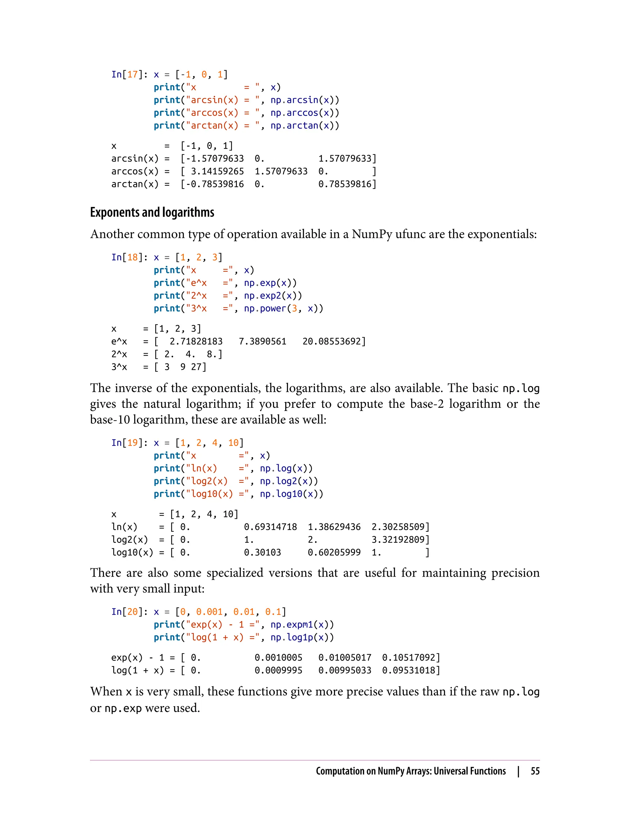 In[17]: x = [-1, 0, 1]
print("x = ", x)
print("arcsin(x) = ", np.arcsin(x))
print("arccos(x) = ", np.arccos(x))
print("arctan(x) = ", np.arctan(x))
x = [-1, 0, 1]
arcsin(x) = [-1.57079633 0. 1.57079633]
arccos(x) = [ 3.14159265 1.57079633 0. ]
arctan(x) = [-0.78539816 0. 0.78539816]
Exponents and logarithms
Another common type of operation available in a NumPy ufunc are the exponentials:
In[18]: x = [1, 2, 3]
print("x =", x)
print("e^x =", np.exp(x))
print("2^x =", np.exp2(x))
print("3^x =", np.power(3, x))
x = [1, 2, 3]
e^x = [ 2.71828183 7.3890561 20.08553692]
2^x = [ 2. 4. 8.]
3^x = [ 3 9 27]
The inverse of the exponentials, the logarithms, are also available. The basic np.log
gives the natural logarithm; if you prefer to compute the base-2 logarithm or the
base-10 logarithm, these are available as well:
In[19]: x = [1, 2, 4, 10]
print("x =", x)
print("ln(x) =", np.log(x))
print("log2(x) =", np.log2(x))
print("log10(x) =", np.log10(x))
x = [1, 2, 4, 10]
ln(x) = [ 0. 0.69314718 1.38629436 2.30258509]
log2(x) = [ 0. 1. 2. 3.32192809]
log10(x) = [ 0. 0.30103 0.60205999 1. ]
There are also some specialized versions that are useful for maintaining precision
with very small input:
In[20]: x = [0, 0.001, 0.01, 0.1]
print("exp(x) - 1 =", np.expm1(x))
print("log(1 + x) =", np.log1p(x))
exp(x) - 1 = [ 0. 0.0010005 0.01005017 0.10517092]
log(1 + x) = [ 0. 0.0009995 0.00995033 0.09531018]
When x is very small, these functions give more precise values than if the raw np.log
or np.exp were used.
Computation on NumPy Arrays: Universal Functions | 55
 