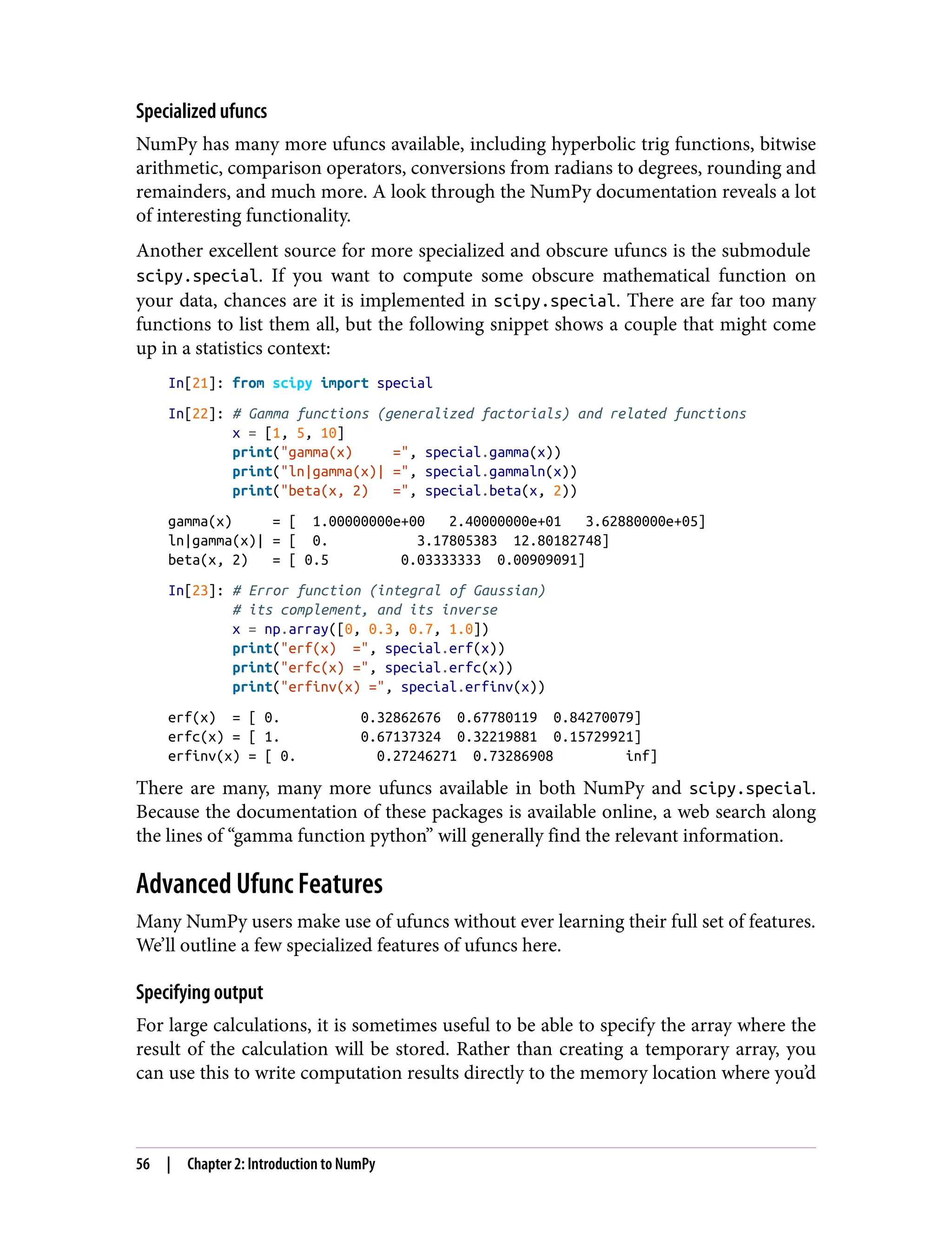 Specialized ufuncs
NumPy has many more ufuncs available, including hyperbolic trig functions, bitwise
arithmetic, comparison operators, conversions from radians to degrees, rounding and
remainders, and much more. A look through the NumPy documentation reveals a lot
of interesting functionality.
Another excellent source for more specialized and obscure ufuncs is the submodule
scipy.special. If you want to compute some obscure mathematical function on
your data, chances are it is implemented in scipy.special. There are far too many
functions to list them all, but the following snippet shows a couple that might come
up in a statistics context:
In[21]: from scipy import special
In[22]: # Gamma functions (generalized factorials) and related functions
x = [1, 5, 10]
print("gamma(x) =", special.gamma(x))
print("ln|gamma(x)| =", special.gammaln(x))
print("beta(x, 2) =", special.beta(x, 2))
gamma(x) = [ 1.00000000e+00 2.40000000e+01 3.62880000e+05]
ln|gamma(x)| = [ 0. 3.17805383 12.80182748]
beta(x, 2) = [ 0.5 0.03333333 0.00909091]
In[23]: # Error function (integral of Gaussian)
# its complement, and its inverse
x = np.array([0, 0.3, 0.7, 1.0])
print("erf(x) =", special.erf(x))
print("erfc(x) =", special.erfc(x))
print("erfinv(x) =", special.erfinv(x))
erf(x) = [ 0. 0.32862676 0.67780119 0.84270079]
erfc(x) = [ 1. 0.67137324 0.32219881 0.15729921]
erfinv(x) = [ 0. 0.27246271 0.73286908 inf]
There are many, many more ufuncs available in both NumPy and scipy.special.
Because the documentation of these packages is available online, a web search along
the lines of “gamma function python” will generally find the relevant information.
Advanced Ufunc Features
Many NumPy users make use of ufuncs without ever learning their full set of features.
We’ll outline a few specialized features of ufuncs here.
Specifying output
For large calculations, it is sometimes useful to be able to specify the array where the
result of the calculation will be stored. Rather than creating a temporary array, you
can use this to write computation results directly to the memory location where you’d
56 | Chapter 2: Introduction to NumPy
 