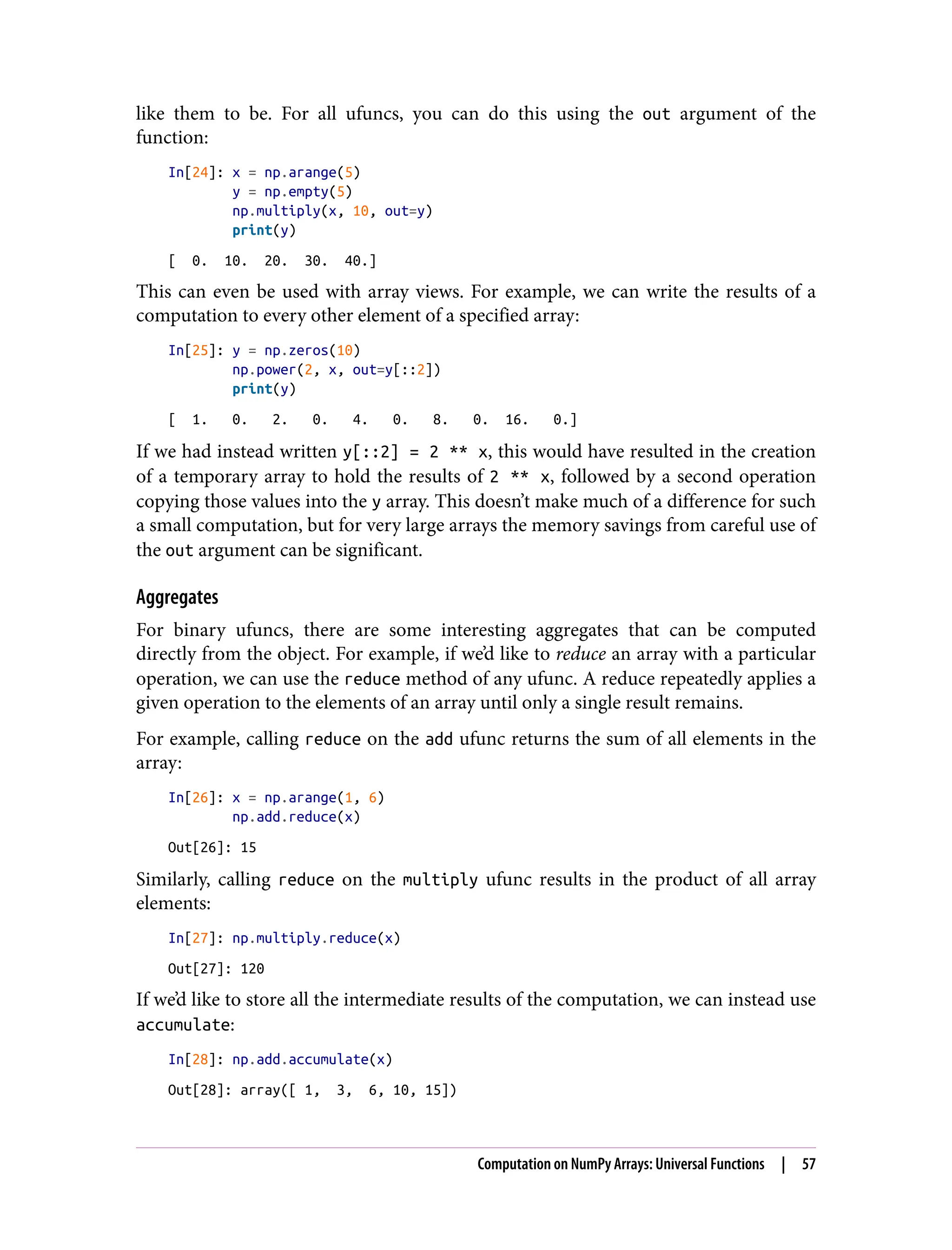 like them to be. For all ufuncs, you can do this using the out argument of the
function:
In[24]: x = np.arange(5)
y = np.empty(5)
np.multiply(x, 10, out=y)
print(y)
[ 0. 10. 20. 30. 40.]
This can even be used with array views. For example, we can write the results of a
computation to every other element of a specified array:
In[25]: y = np.zeros(10)
np.power(2, x, out=y[::2])
print(y)
[ 1. 0. 2. 0. 4. 0. 8. 0. 16. 0.]
If we had instead written y[::2] = 2 ** x, this would have resulted in the creation
of a temporary array to hold the results of 2 ** x, followed by a second operation
copying those values into the y array. This doesn’t make much of a difference for such
a small computation, but for very large arrays the memory savings from careful use of
the out argument can be significant.
Aggregates
For binary ufuncs, there are some interesting aggregates that can be computed
directly from the object. For example, if we’d like to reduce an array with a particular
operation, we can use the reduce method of any ufunc. A reduce repeatedly applies a
given operation to the elements of an array until only a single result remains.
For example, calling reduce on the add ufunc returns the sum of all elements in the
array:
In[26]: x = np.arange(1, 6)
np.add.reduce(x)
Out[26]: 15
Similarly, calling reduce on the multiply ufunc results in the product of all array
elements:
In[27]: np.multiply.reduce(x)
Out[27]: 120
If we’d like to store all the intermediate results of the computation, we can instead use
accumulate:
In[28]: np.add.accumulate(x)
Out[28]: array([ 1, 3, 6, 10, 15])
Computation on NumPy Arrays: Universal Functions | 57
 