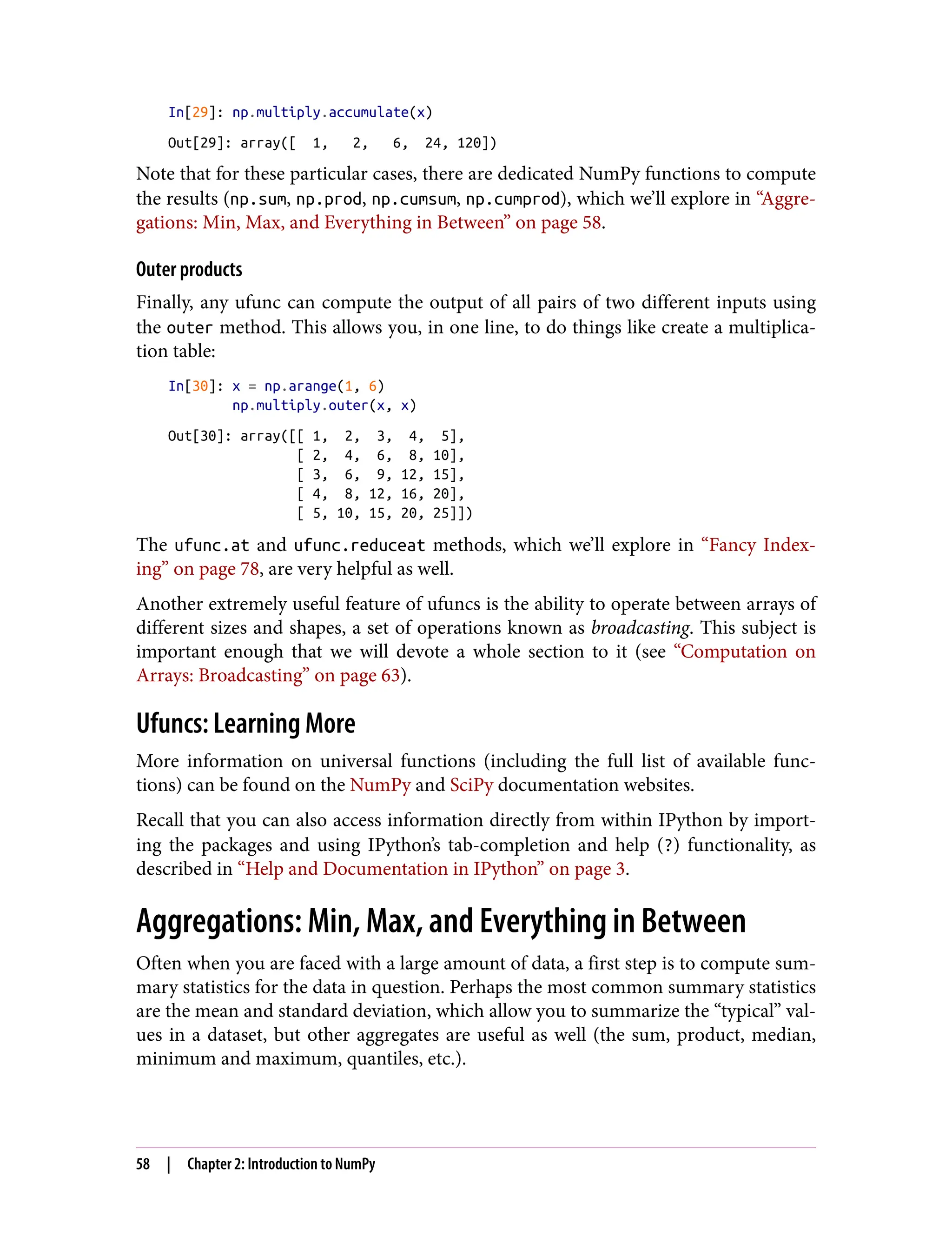 In[29]: np.multiply.accumulate(x)
Out[29]: array([ 1, 2, 6, 24, 120])
Note that for these particular cases, there are dedicated NumPy functions to compute
the results (np.sum, np.prod, np.cumsum, np.cumprod), which we’ll explore in “Aggre‐
gations: Min, Max, and Everything in Between” on page 58.
Outer products
Finally, any ufunc can compute the output of all pairs of two different inputs using
the outer method. This allows you, in one line, to do things like create a multiplica‐
tion table:
In[30]: x = np.arange(1, 6)
np.multiply.outer(x, x)
Out[30]: array([[ 1, 2, 3, 4, 5],
[ 2, 4, 6, 8, 10],
[ 3, 6, 9, 12, 15],
[ 4, 8, 12, 16, 20],
[ 5, 10, 15, 20, 25]])
The ufunc.at and ufunc.reduceat methods, which we’ll explore in “Fancy Index‐
ing” on page 78, are very helpful as well.
Another extremely useful feature of ufuncs is the ability to operate between arrays of
different sizes and shapes, a set of operations known as broadcasting. This subject is
important enough that we will devote a whole section to it (see “Computation on
Arrays: Broadcasting” on page 63).
Ufuncs: Learning More
More information on universal functions (including the full list of available func‐
tions) can be found on the NumPy and SciPy documentation websites.
Recall that you can also access information directly from within IPython by import‐
ing the packages and using IPython’s tab-completion and help (?) functionality, as
described in “Help and Documentation in IPython” on page 3.
Aggregations: Min, Max, and Everything in Between
Often when you are faced with a large amount of data, a first step is to compute sum‐
mary statistics for the data in question. Perhaps the most common summary statistics
are the mean and standard deviation, which allow you to summarize the “typical” val‐
ues in a dataset, but other aggregates are useful as well (the sum, product, median,
minimum and maximum, quantiles, etc.).
58 | Chapter 2: Introduction to NumPy
 