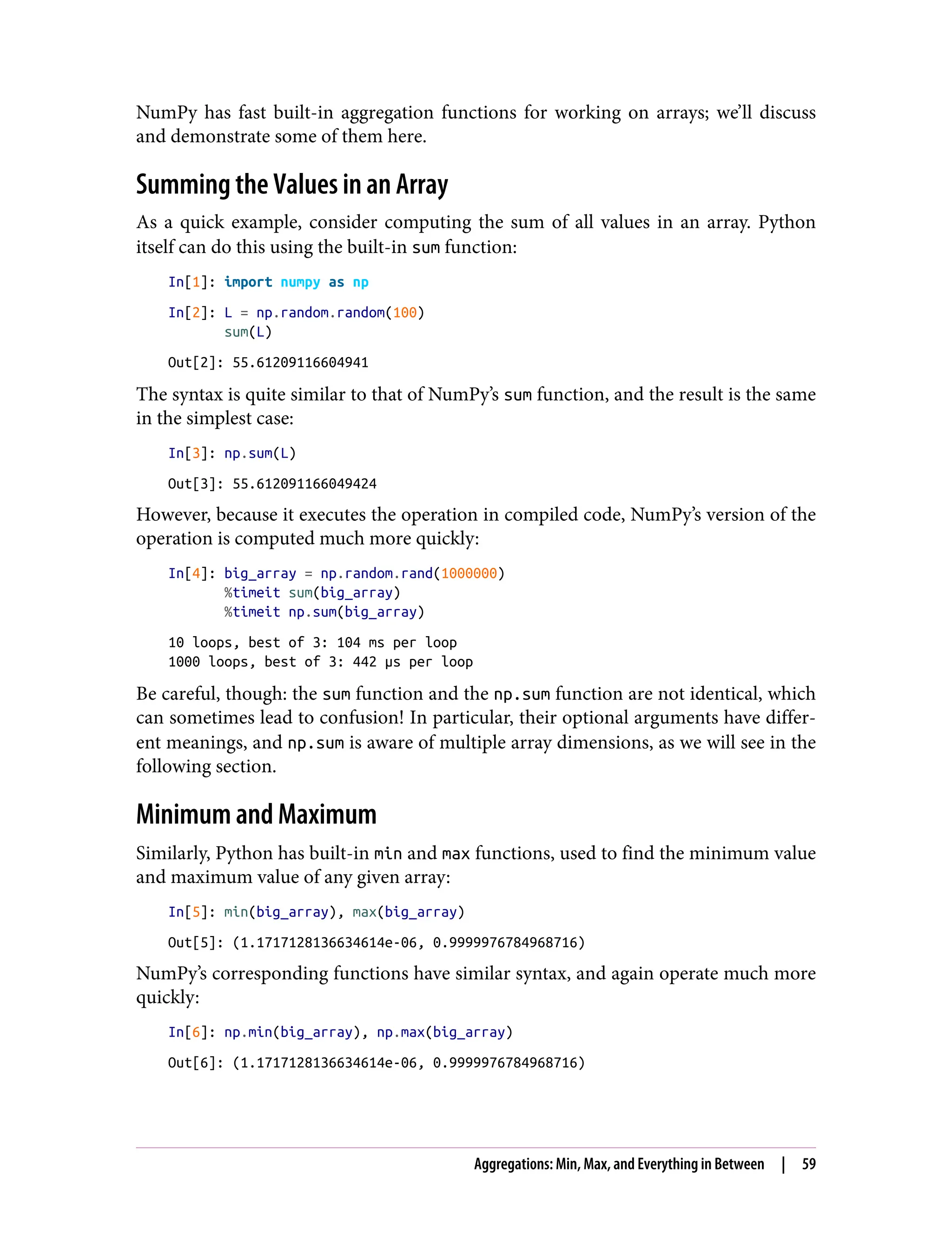 NumPy has fast built-in aggregation functions for working on arrays; we’ll discuss
and demonstrate some of them here.
Summing the Values in an Array
As a quick example, consider computing the sum of all values in an array. Python
itself can do this using the built-in sum function:
In[1]: import numpy as np
In[2]: L = np.random.random(100)
sum(L)
Out[2]: 55.61209116604941
The syntax is quite similar to that of NumPy’s sum function, and the result is the same
in the simplest case:
In[3]: np.sum(L)
Out[3]: 55.612091166049424
However, because it executes the operation in compiled code, NumPy’s version of the
operation is computed much more quickly:
In[4]: big_array = np.random.rand(1000000)
%timeit sum(big_array)
%timeit np.sum(big_array)
10 loops, best of 3: 104 ms per loop
1000 loops, best of 3: 442 µs per loop
Be careful, though: the sum function and the np.sum function are not identical, which
can sometimes lead to confusion! In particular, their optional arguments have differ‐
ent meanings, and np.sum is aware of multiple array dimensions, as we will see in the
following section.
Minimum and Maximum
Similarly, Python has built-in min and max functions, used to find the minimum value
and maximum value of any given array:
In[5]: min(big_array), max(big_array)
Out[5]: (1.1717128136634614e-06, 0.9999976784968716)
NumPy’s corresponding functions have similar syntax, and again operate much more
quickly:
In[6]: np.min(big_array), np.max(big_array)
Out[6]: (1.1717128136634614e-06, 0.9999976784968716)
Aggregations: Min, Max, and Everything in Between | 59
 