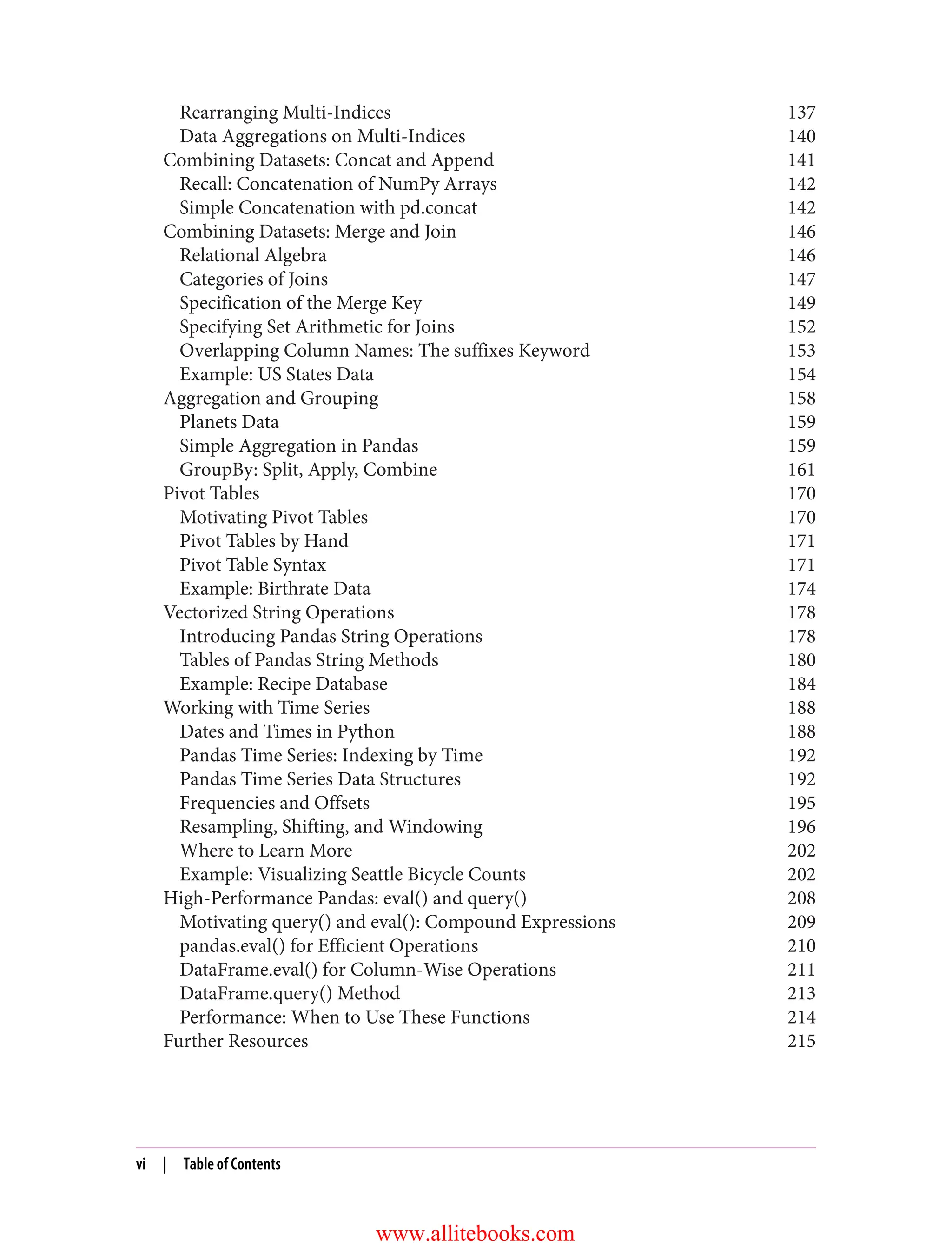 Rearranging Multi-Indices 137
Data Aggregations on Multi-Indices 140
Combining Datasets: Concat and Append 141
Recall: Concatenation of NumPy Arrays 142
Simple Concatenation with pd.concat 142
Combining Datasets: Merge and Join 146
Relational Algebra 146
Categories of Joins 147
Specification of the Merge Key 149
Specifying Set Arithmetic for Joins 152
Overlapping Column Names: The suffixes Keyword 153
Example: US States Data 154
Aggregation and Grouping 158
Planets Data 159
Simple Aggregation in Pandas 159
GroupBy: Split, Apply, Combine 161
Pivot Tables 170
Motivating Pivot Tables 170
Pivot Tables by Hand 171
Pivot Table Syntax 171
Example: Birthrate Data 174
Vectorized String Operations 178
Introducing Pandas String Operations 178
Tables of Pandas String Methods 180
Example: Recipe Database 184
Working with Time Series 188
Dates and Times in Python 188
Pandas Time Series: Indexing by Time 192
Pandas Time Series Data Structures 192
Frequencies and Offsets 195
Resampling, Shifting, and Windowing 196
Where to Learn More 202
Example: Visualizing Seattle Bicycle Counts 202
High-Performance Pandas: eval() and query() 208
Motivating query() and eval(): Compound Expressions 209
pandas.eval() for Efficient Operations 210
DataFrame.eval() for Column-Wise Operations 211
DataFrame.query() Method 213
Performance: When to Use These Functions 214
Further Resources 215
vi | Table of Contents
www.allitebooks.com
 