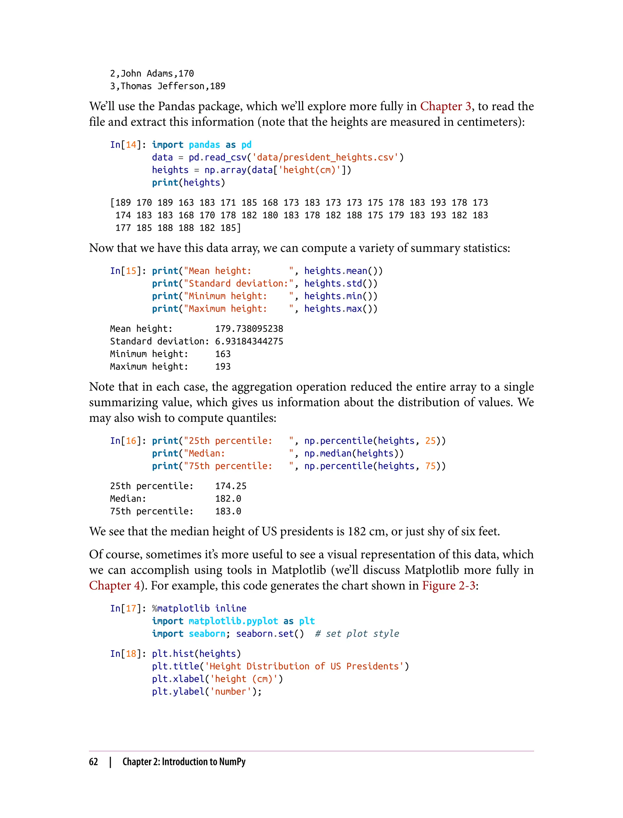 2,John Adams,170
3,Thomas Jefferson,189
We’ll use the Pandas package, which we’ll explore more fully in Chapter 3, to read the
file and extract this information (note that the heights are measured in centimeters):
In[14]: import pandas as pd
data = pd.read_csv('data/president_heights.csv')
heights = np.array(data['height(cm)'])
print(heights)
[189 170 189 163 183 171 185 168 173 183 173 173 175 178 183 193 178 173
174 183 183 168 170 178 182 180 183 178 182 188 175 179 183 193 182 183
177 185 188 188 182 185]
Now that we have this data array, we can compute a variety of summary statistics:
In[15]: print("Mean height: ", heights.mean())
print("Standard deviation:", heights.std())
print("Minimum height: ", heights.min())
print("Maximum height: ", heights.max())
Mean height: 179.738095238
Standard deviation: 6.93184344275
Minimum height: 163
Maximum height: 193
Note that in each case, the aggregation operation reduced the entire array to a single
summarizing value, which gives us information about the distribution of values. We
may also wish to compute quantiles:
In[16]: print("25th percentile: ", np.percentile(heights, 25))
print("Median: ", np.median(heights))
print("75th percentile: ", np.percentile(heights, 75))
25th percentile: 174.25
Median: 182.0
75th percentile: 183.0
We see that the median height of US presidents is 182 cm, or just shy of six feet.
Of course, sometimes it’s more useful to see a visual representation of this data, which
we can accomplish using tools in Matplotlib (we’ll discuss Matplotlib more fully in
Chapter 4). For example, this code generates the chart shown in Figure 2-3:
In[17]: %matplotlib inline
import matplotlib.pyplot as plt
import seaborn; seaborn.set() # set plot style
In[18]: plt.hist(heights)
plt.title('Height Distribution of US Presidents')
plt.xlabel('height (cm)')
plt.ylabel('number');
62 | Chapter 2: Introduction to NumPy
 