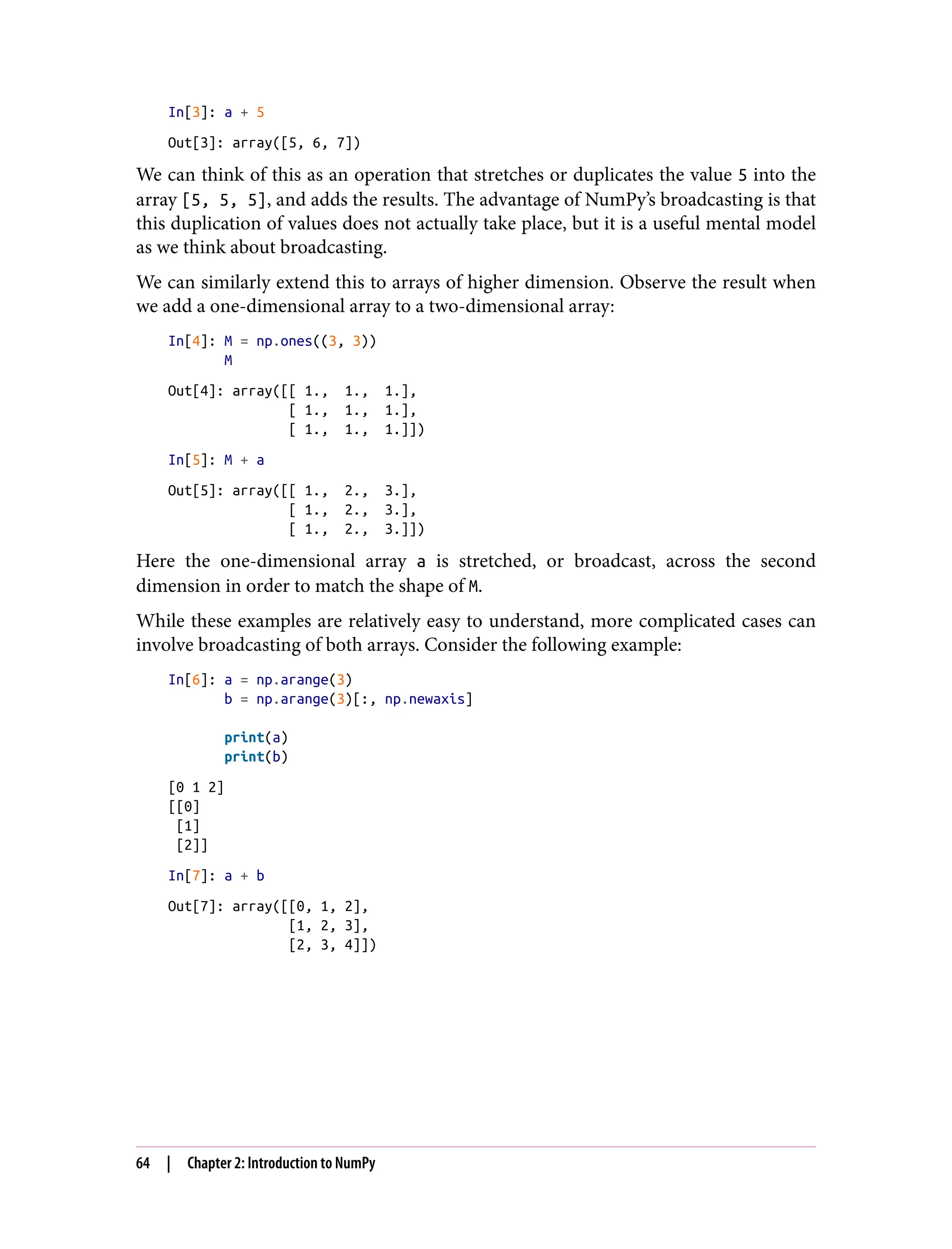 In[3]: a + 5
Out[3]: array([5, 6, 7])
We can think of this as an operation that stretches or duplicates the value 5 into the
array [5, 5, 5], and adds the results. The advantage of NumPy’s broadcasting is that
this duplication of values does not actually take place, but it is a useful mental model
as we think about broadcasting.
We can similarly extend this to arrays of higher dimension. Observe the result when
we add a one-dimensional array to a two-dimensional array:
In[4]: M = np.ones((3, 3))
M
Out[4]: array([[ 1., 1., 1.],
[ 1., 1., 1.],
[ 1., 1., 1.]])
In[5]: M + a
Out[5]: array([[ 1., 2., 3.],
[ 1., 2., 3.],
[ 1., 2., 3.]])
Here the one-dimensional array a is stretched, or broadcast, across the second
dimension in order to match the shape of M.
While these examples are relatively easy to understand, more complicated cases can
involve broadcasting of both arrays. Consider the following example:
In[6]: a = np.arange(3)
b = np.arange(3)[:, np.newaxis]
print(a)
print(b)
[0 1 2]
[[0]
[1]
[2]]
In[7]: a + b
Out[7]: array([[0, 1, 2],
[1, 2, 3],
[2, 3, 4]])
64 | Chapter 2: Introduction to NumPy
 
