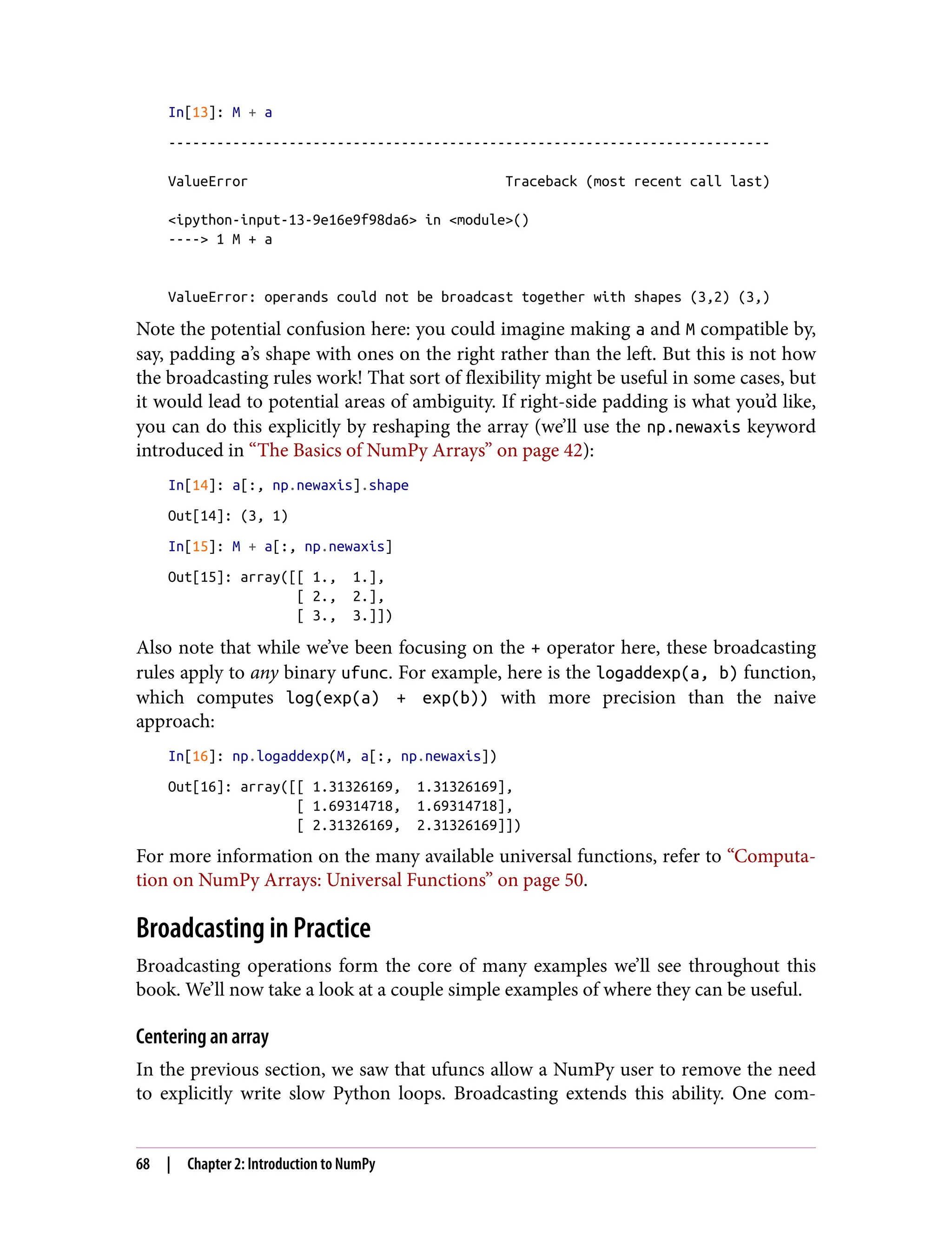 In[13]: M + a
---------------------------------------------------------------------------
ValueError Traceback (most recent call last)
<ipython-input-13-9e16e9f98da6> in <module>()
----> 1 M + a
ValueError: operands could not be broadcast together with shapes (3,2) (3,)
Note the potential confusion here: you could imagine making a and M compatible by,
say, padding a’s shape with ones on the right rather than the left. But this is not how
the broadcasting rules work! That sort of flexibility might be useful in some cases, but
it would lead to potential areas of ambiguity. If right-side padding is what you’d like,
you can do this explicitly by reshaping the array (we’ll use the np.newaxis keyword
introduced in “The Basics of NumPy Arrays” on page 42):
In[14]: a[:, np.newaxis].shape
Out[14]: (3, 1)
In[15]: M + a[:, np.newaxis]
Out[15]: array([[ 1., 1.],
[ 2., 2.],
[ 3., 3.]])
Also note that while we’ve been focusing on the + operator here, these broadcasting
rules apply to any binary ufunc. For example, here is the logaddexp(a, b) function,
which computes log(exp(a) + exp(b)) with more precision than the naive
approach:
In[16]: np.logaddexp(M, a[:, np.newaxis])
Out[16]: array([[ 1.31326169, 1.31326169],
[ 1.69314718, 1.69314718],
[ 2.31326169, 2.31326169]])
For more information on the many available universal functions, refer to “Computa‐
tion on NumPy Arrays: Universal Functions” on page 50.
Broadcasting in Practice
Broadcasting operations form the core of many examples we’ll see throughout this
book. We’ll now take a look at a couple simple examples of where they can be useful.
Centering an array
In the previous section, we saw that ufuncs allow a NumPy user to remove the need
to explicitly write slow Python loops. Broadcasting extends this ability. One com‐
68 | Chapter 2: Introduction to NumPy
 