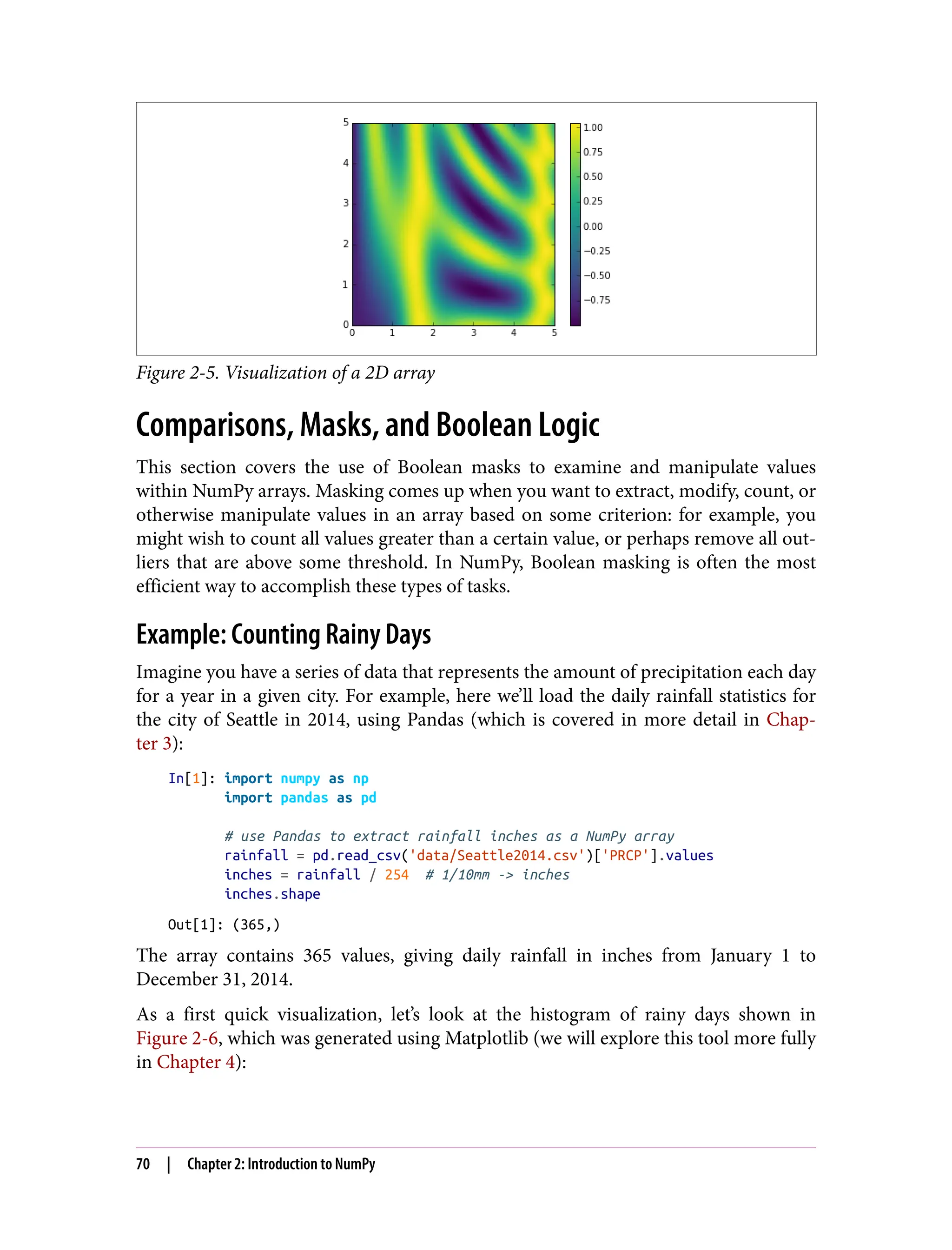 Figure 2-5. Visualization of a 2D array
Comparisons, Masks, and Boolean Logic
This section covers the use of Boolean masks to examine and manipulate values
within NumPy arrays. Masking comes up when you want to extract, modify, count, or
otherwise manipulate values in an array based on some criterion: for example, you
might wish to count all values greater than a certain value, or perhaps remove all out‐
liers that are above some threshold. In NumPy, Boolean masking is often the most
efficient way to accomplish these types of tasks.
Example: Counting Rainy Days
Imagine you have a series of data that represents the amount of precipitation each day
for a year in a given city. For example, here we’ll load the daily rainfall statistics for
the city of Seattle in 2014, using Pandas (which is covered in more detail in Chap‐
ter 3):
In[1]: import numpy as np
import pandas as pd
# use Pandas to extract rainfall inches as a NumPy array
rainfall = pd.read_csv('data/Seattle2014.csv')['PRCP'].values
inches = rainfall / 254 # 1/10mm -> inches
inches.shape
Out[1]: (365,)
The array contains 365 values, giving daily rainfall in inches from January 1 to
December 31, 2014.
As a first quick visualization, let’s look at the histogram of rainy days shown in
Figure 2-6, which was generated using Matplotlib (we will explore this tool more fully
in Chapter 4):
70 | Chapter 2: Introduction to NumPy
 