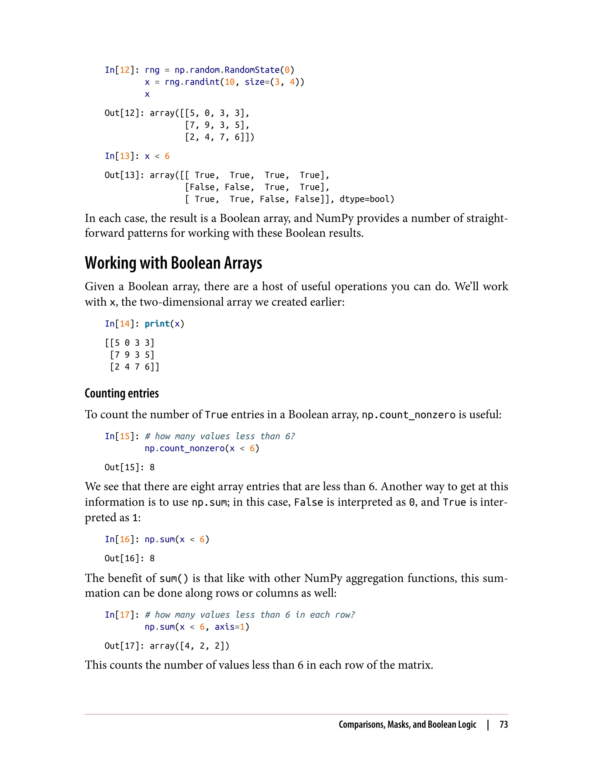 In[12]: rng = np.random.RandomState(0)
x = rng.randint(10, size=(3, 4))
x
Out[12]: array([[5, 0, 3, 3],
[7, 9, 3, 5],
[2, 4, 7, 6]])
In[13]: x < 6
Out[13]: array([[ True, True, True, True],
[False, False, True, True],
[ True, True, False, False]], dtype=bool)
In each case, the result is a Boolean array, and NumPy provides a number of straight‐
forward patterns for working with these Boolean results.
Working with Boolean Arrays
Given a Boolean array, there are a host of useful operations you can do. We’ll work
with x, the two-dimensional array we created earlier:
In[14]: print(x)
[[5 0 3 3]
[7 9 3 5]
[2 4 7 6]]
Counting entries
To count the number of True entries in a Boolean array, np.count_nonzero is useful:
In[15]: # how many values less than 6?
np.count_nonzero(x < 6)
Out[15]: 8
We see that there are eight array entries that are less than 6. Another way to get at this
information is to use np.sum; in this case, False is interpreted as 0, and True is inter‐
preted as 1:
In[16]: np.sum(x < 6)
Out[16]: 8
The benefit of sum() is that like with other NumPy aggregation functions, this sum‐
mation can be done along rows or columns as well:
In[17]: # how many values less than 6 in each row?
np.sum(x < 6, axis=1)
Out[17]: array([4, 2, 2])
This counts the number of values less than 6 in each row of the matrix.
Comparisons, Masks, and Boolean Logic | 73
 