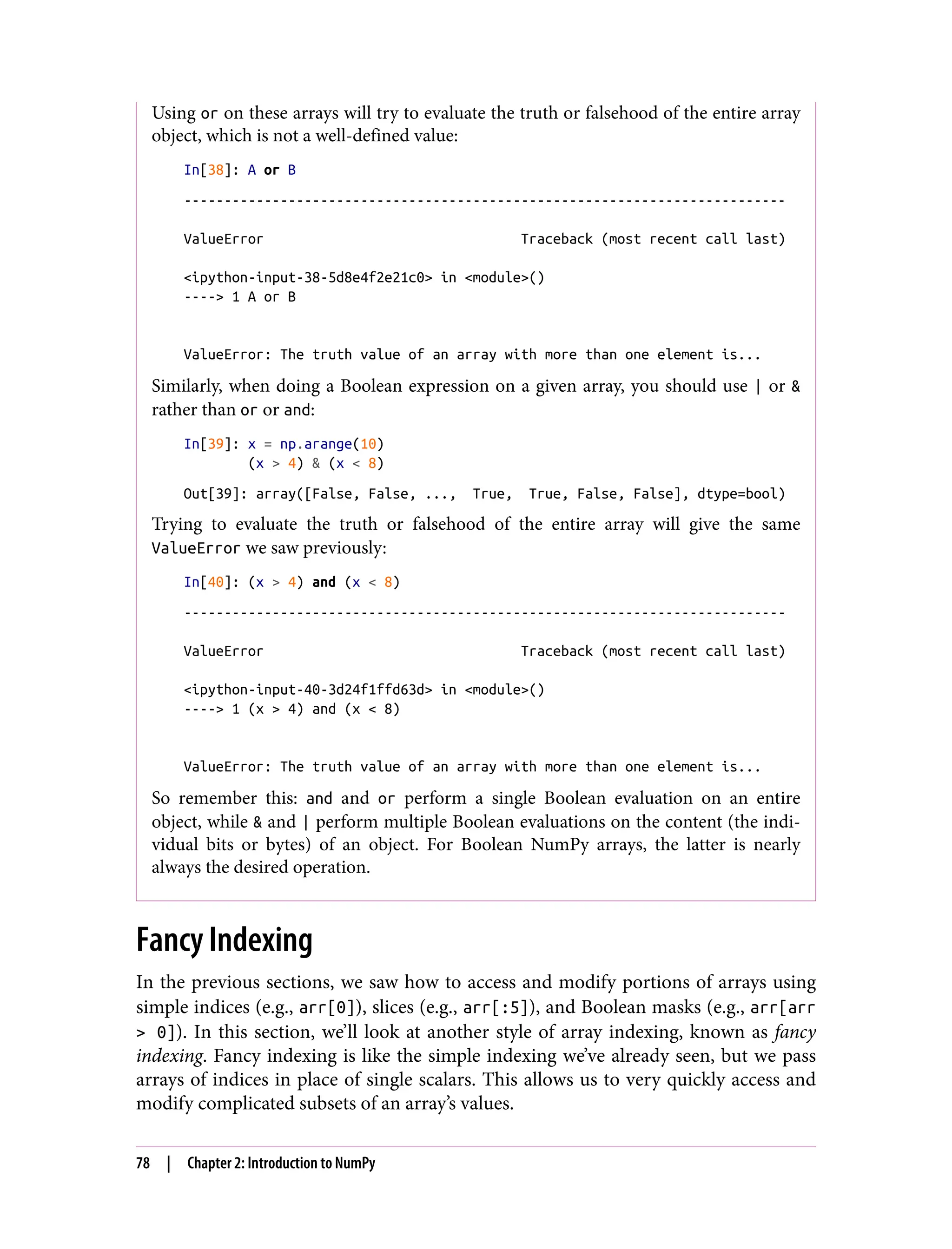Using or on these arrays will try to evaluate the truth or falsehood of the entire array
object, which is not a well-defined value:
In[38]: A or B
---------------------------------------------------------------------------
ValueError Traceback (most recent call last)
<ipython-input-38-5d8e4f2e21c0> in <module>()
----> 1 A or B
ValueError: The truth value of an array with more than one element is...
Similarly, when doing a Boolean expression on a given array, you should use | or &
rather than or or and:
In[39]: x = np.arange(10)
(x > 4) & (x < 8)
Out[39]: array([False, False, ..., True, True, False, False], dtype=bool)
Trying to evaluate the truth or falsehood of the entire array will give the same
ValueError we saw previously:
In[40]: (x > 4) and (x < 8)
---------------------------------------------------------------------------
ValueError Traceback (most recent call last)
<ipython-input-40-3d24f1ffd63d> in <module>()
----> 1 (x > 4) and (x < 8)
ValueError: The truth value of an array with more than one element is...
So remember this: and and or perform a single Boolean evaluation on an entire
object, while & and | perform multiple Boolean evaluations on the content (the indi‐
vidual bits or bytes) of an object. For Boolean NumPy arrays, the latter is nearly
always the desired operation.
Fancy Indexing
In the previous sections, we saw how to access and modify portions of arrays using
simple indices (e.g., arr[0]), slices (e.g., arr[:5]), and Boolean masks (e.g., arr[arr
> 0]). In this section, we’ll look at another style of array indexing, known as fancy
indexing. Fancy indexing is like the simple indexing we’ve already seen, but we pass
arrays of indices in place of single scalars. This allows us to very quickly access and
modify complicated subsets of an array’s values.
78 | Chapter 2: Introduction to NumPy
 