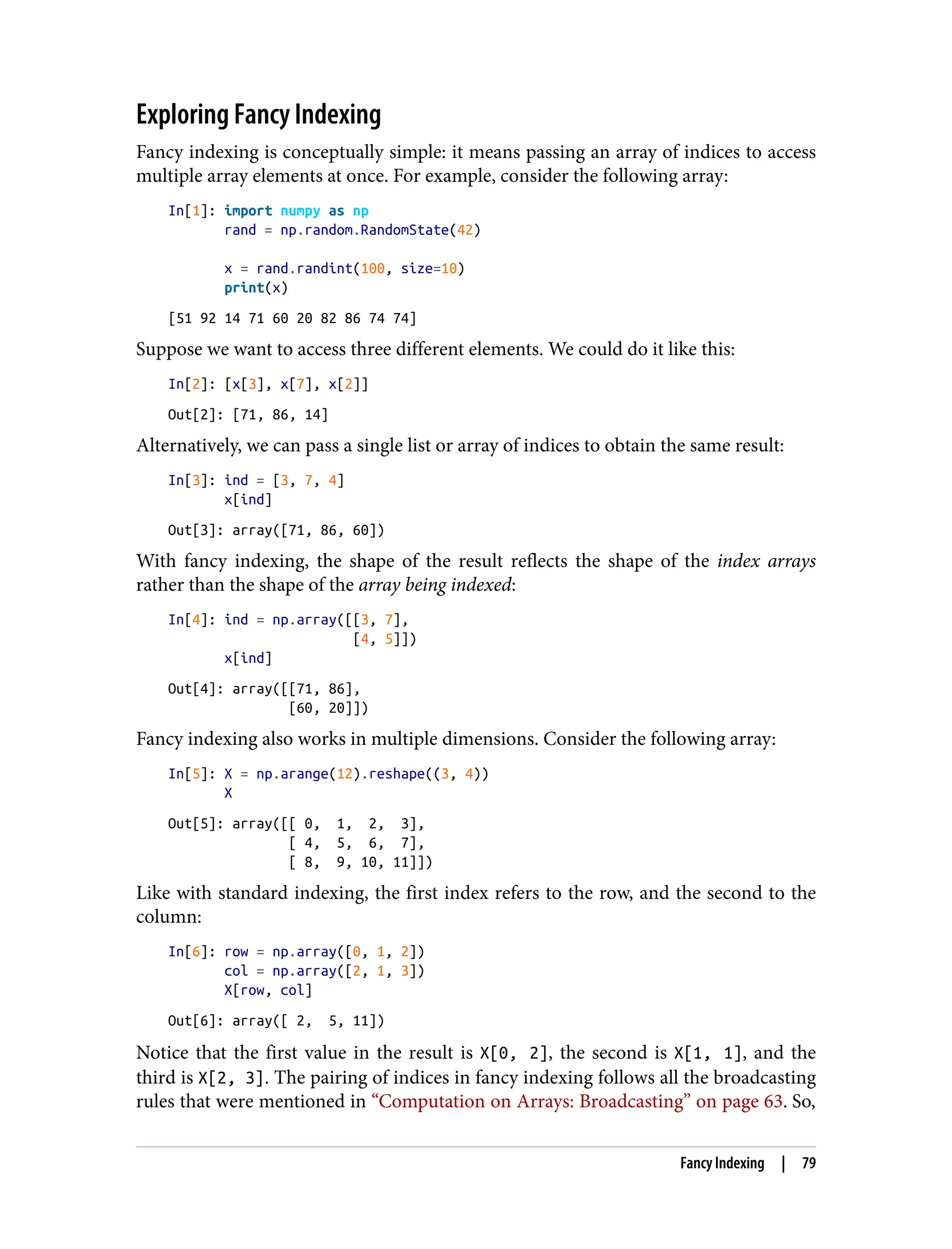 Exploring Fancy Indexing
Fancy indexing is conceptually simple: it means passing an array of indices to access
multiple array elements at once. For example, consider the following array:
In[1]: import numpy as np
rand = np.random.RandomState(42)
x = rand.randint(100, size=10)
print(x)
[51 92 14 71 60 20 82 86 74 74]
Suppose we want to access three different elements. We could do it like this:
In[2]: [x[3], x[7], x[2]]
Out[2]: [71, 86, 14]
Alternatively, we can pass a single list or array of indices to obtain the same result:
In[3]: ind = [3, 7, 4]
x[ind]
Out[3]: array([71, 86, 60])
With fancy indexing, the shape of the result reflects the shape of the index arrays
rather than the shape of the array being indexed:
In[4]: ind = np.array([[3, 7],
[4, 5]])
x[ind]
Out[4]: array([[71, 86],
[60, 20]])
Fancy indexing also works in multiple dimensions. Consider the following array:
In[5]: X = np.arange(12).reshape((3, 4))
X
Out[5]: array([[ 0, 1, 2, 3],
[ 4, 5, 6, 7],
[ 8, 9, 10, 11]])
Like with standard indexing, the first index refers to the row, and the second to the
column:
In[6]: row = np.array([0, 1, 2])
col = np.array([2, 1, 3])
X[row, col]
Out[6]: array([ 2, 5, 11])
Notice that the first value in the result is X[0, 2], the second is X[1, 1], and the
third is X[2, 3]. The pairing of indices in fancy indexing follows all the broadcasting
rules that were mentioned in “Computation on Arrays: Broadcasting” on page 63. So,
Fancy Indexing | 79
 