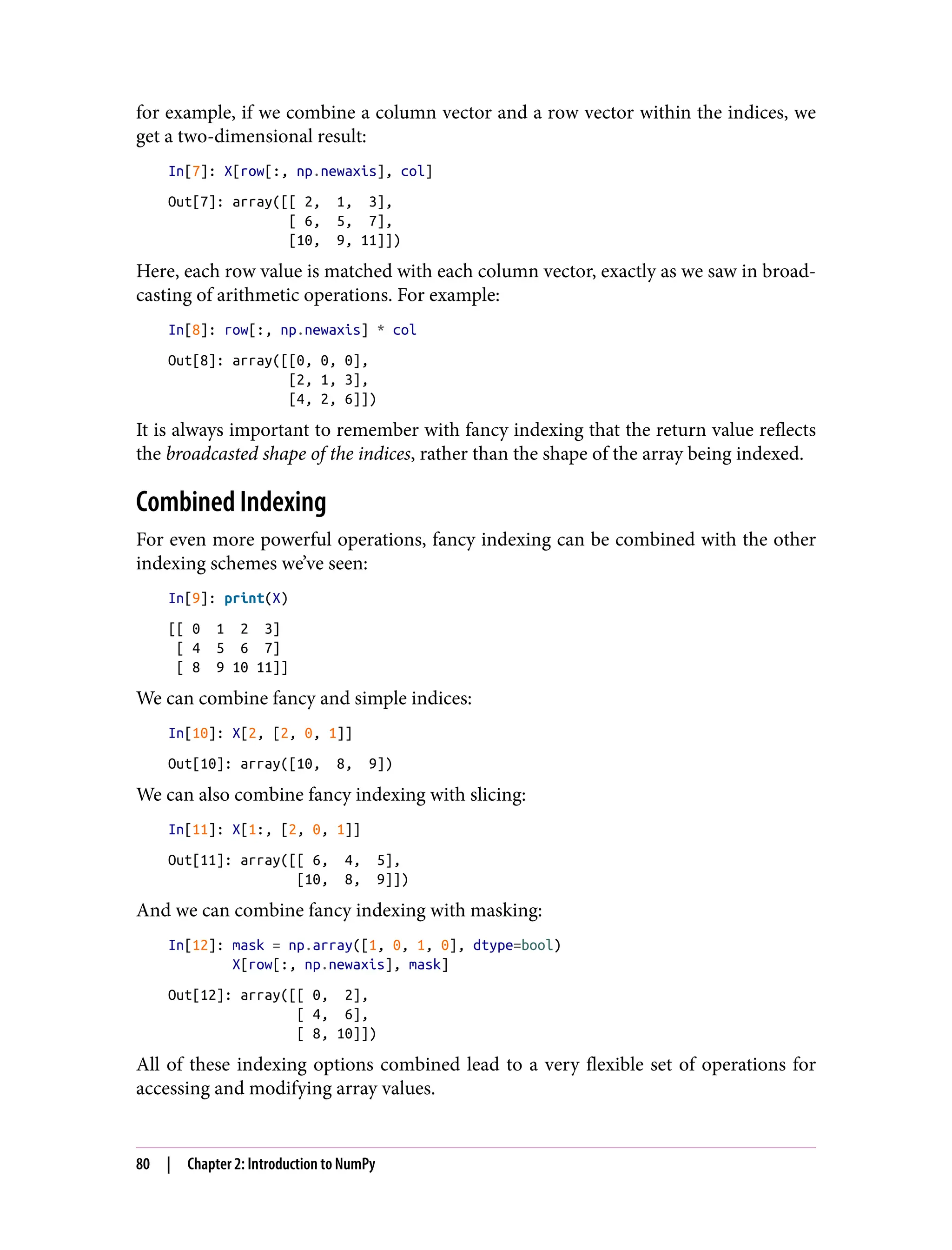 for example, if we combine a column vector and a row vector within the indices, we
get a two-dimensional result:
In[7]: X[row[:, np.newaxis], col]
Out[7]: array([[ 2, 1, 3],
[ 6, 5, 7],
[10, 9, 11]])
Here, each row value is matched with each column vector, exactly as we saw in broad‐
casting of arithmetic operations. For example:
In[8]: row[:, np.newaxis] * col
Out[8]: array([[0, 0, 0],
[2, 1, 3],
[4, 2, 6]])
It is always important to remember with fancy indexing that the return value reflects
the broadcasted shape of the indices, rather than the shape of the array being indexed.
Combined Indexing
For even more powerful operations, fancy indexing can be combined with the other
indexing schemes we’ve seen:
In[9]: print(X)
[[ 0 1 2 3]
[ 4 5 6 7]
[ 8 9 10 11]]
We can combine fancy and simple indices:
In[10]: X[2, [2, 0, 1]]
Out[10]: array([10, 8, 9])
We can also combine fancy indexing with slicing:
In[11]: X[1:, [2, 0, 1]]
Out[11]: array([[ 6, 4, 5],
[10, 8, 9]])
And we can combine fancy indexing with masking:
In[12]: mask = np.array([1, 0, 1, 0], dtype=bool)
X[row[:, np.newaxis], mask]
Out[12]: array([[ 0, 2],
[ 4, 6],
[ 8, 10]])
All of these indexing options combined lead to a very flexible set of operations for
accessing and modifying array values.
80 | Chapter 2: Introduction to NumPy
 