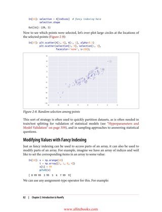 In[16]: selection = X[indices] # fancy indexing here
selection.shape
Out[16]: (20, 2)
Now to see which points were selected, let’s over-plot large circles at the locations of
the selected points (Figure 2-8):
In[17]: plt.scatter(X[:, 0], X[:, 1], alpha=0.3)
plt.scatter(selection[:, 0], selection[:, 1],
facecolor='none', s=200);
Figure 2-8. Random selection among points
This sort of strategy is often used to quickly partition datasets, as is often needed in
train/test splitting for validation of statistical models (see “Hyperparameters and
Model Validation” on page 359), and in sampling approaches to answering statistical
questions.
Modifying Values with Fancy Indexing
Just as fancy indexing can be used to access parts of an array, it can also be used to
modify parts of an array. For example, imagine we have an array of indices and we’d
like to set the corresponding items in an array to some value:
In[18]: x = np.arange(10)
i = np.array([2, 1, 8, 4])
x[i] = 99
print(x)
[ 0 99 99 3 99 5 6 7 99 9]
We can use any assignment-type operator for this. For example:
82 | Chapter 2: Introduction to NumPy
www.allitebooks.com
 