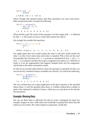 In[19]: x[i] -= 10
print(x)
[ 0 89 89 3 89 5 6 7 89 9]
Notice, though, that repeated indices with these operations can cause some poten‐
tially unexpected results. Consider the following:
In[20]: x = np.zeros(10)
x[[0, 0]] = [4, 6]
print(x)
[ 6. 0. 0. 0. 0. 0. 0. 0. 0. 0.]
Where did the 4 go? The result of this operation is to first assign x[0] = 4, followed
by x[0] = 6. The result, of course, is that x[0] contains the value 6.
Fair enough, but consider this operation:
In[21]: i = [2, 3, 3, 4, 4, 4]
x[i] += 1
x
Out[21]: array([ 6., 0., 1., 1., 1., 0., 0., 0., 0., 0.])
You might expect that x[3] would contain the value 2, and x[4] would contain the
value 3, as this is how many times each index is repeated. Why is this not the case?
Conceptually, this is because x[i] += 1 is meant as a shorthand of x[i] = x[i] + 1.
x[i] + 1 is evaluated, and then the result is assigned to the indices in x. With this in
mind, it is not the augmentation that happens multiple times, but the assignment,
which leads to the rather nonintuitive results.
So what if you want the other behavior where the operation is repeated? For this, you
can use the at() method of ufuncs (available since NumPy 1.8), and do the following:
In[22]: x = np.zeros(10)
np.add.at(x, i, 1)
print(x)
[ 0. 0. 1. 2. 3. 0. 0. 0. 0. 0.]
The at() method does an in-place application of the given operator at the specified
indices (here, i) with the specified value (here, 1). Another method that is similar in
spirit is the reduceat() method of ufuncs, which you can read about in the NumPy
documentation.
Example: Binning Data
You can use these ideas to efficiently bin data to create a histogram by hand. For
example, imagine we have 1,000 values and would like to quickly find where they fall
within an array of bins. We could compute it using ufunc.at like this:
Fancy Indexing | 83
 