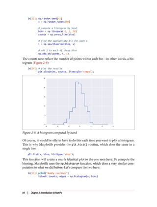 In[23]: np.random.seed(42)
x = np.random.randn(100)
# compute a histogram by hand
bins = np.linspace(-5, 5, 20)
counts = np.zeros_like(bins)
# find the appropriate bin for each x
i = np.searchsorted(bins, x)
# add 1 to each of these bins
np.add.at(counts, i, 1)
The counts now reflect the number of points within each bin—in other words, a his‐
togram (Figure 2-9):
In[24]: # plot the results
plt.plot(bins, counts, linestyle='steps');
Figure 2-9. A histogram computed by hand
Of course, it would be silly to have to do this each time you want to plot a histogram.
This is why Matplotlib provides the plt.hist() routine, which does the same in a
single line:
plt.hist(x, bins, histtype='step');
This function will create a nearly identical plot to the one seen here. To compute the
binning, Matplotlib uses the np.histogram function, which does a very similar com‐
putation to what we did before. Let’s compare the two here:
In[25]: print("NumPy routine:")
%timeit counts, edges = np.histogram(x, bins)
84 | Chapter 2: Introduction to NumPy
 