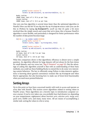 print("Custom routine:")
%timeit np.add.at(counts, np.searchsorted(bins, x), 1)
NumPy routine:
10000 loops, best of 3: 97.6 µs per loop
Custom routine:
10000 loops, best of 3: 19.5 µs per loop
Our own one-line algorithm is several times faster than the optimized algorithm in
NumPy! How can this be? If you dig into the np.histogram source code (you can do
this in IPython by typing np.histogram??), you’ll see that it’s quite a bit more
involved than the simple search-and-count that we’ve done; this is because NumPy’s
algorithm is more flexible, and particularly is designed for better performance when
the number of data points becomes large:
In[26]: x = np.random.randn(1000000)
print("NumPy routine:")
%timeit counts, edges = np.histogram(x, bins)
print("Custom routine:")
%timeit np.add.at(counts, np.searchsorted(bins, x), 1)
NumPy routine:
10 loops, best of 3: 68.7 ms per loop
Custom routine:
10 loops, best of 3: 135 ms per loop
What this comparison shows is that algorithmic efficiency is almost never a simple
question. An algorithm efficient for large datasets will not always be the best choice
for small datasets, and vice versa (see “Big-O Notation” on page 92). But the advan‐
tage of coding this algorithm yourself is that with an understanding of these basic
methods, you could use these building blocks to extend this to do some very interest‐
ing custom behaviors. The key to efficiently using Python in data-intensive applica‐
tions is knowing about general convenience routines like np.histogram and when
they’re appropriate, but also knowing how to make use of lower-level functionality
when you need more pointed behavior.
Sorting Arrays
Up to this point we have been concerned mainly with tools to access and operate on
array data with NumPy. This section covers algorithms related to sorting values in
NumPy arrays. These algorithms are a favorite topic in introductory computer sci‐
ence courses: if you’ve ever taken one, you probably have had dreams (or, depending
on your temperament, nightmares) about insertion sorts, selection sorts, merge sorts,
quick sorts, bubble sorts, and many, many more. All are means of accomplishing a
similar task: sorting the values in a list or array.
Sorting Arrays | 85
 
