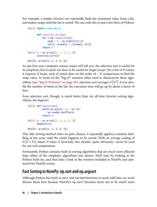 For example, a simple selection sort repeatedly finds the minimum value from a list,
and makes swaps until the list is sorted. We can code this in just a few lines of Python:
In[1]: import numpy as np
def selection_sort(x):
for i in range(len(x)):
swap = i + np.argmin(x[i:])
(x[i], x[swap]) = (x[swap], x[i])
return x
In[2]: x = np.array([2, 1, 4, 3, 5])
selection_sort(x)
Out[2]: array([1, 2, 3, 4, 5])
As any first-year computer science major will tell you, the selection sort is useful for
its simplicity, but is much too slow to be useful for larger arrays. For a list of N values,
it requires N loops, each of which does on the order of ~ N comparisons to find the
swap value. In terms of the “big-O” notation often used to characterize these algo‐
rithms (see “Big-O Notation” on page 92), selection sort averages � N2
: if you dou‐
ble the number of items in the list, the execution time will go up by about a factor of
four.
Even selection sort, though, is much better than my all-time favorite sorting algo‐
rithms, the bogosort:
In[3]: def bogosort(x):
while np.any(x[:-1] > x[1:]):
np.random.shuffle(x)
return x
In[4]: x = np.array([2, 1, 4, 3, 5])
bogosort(x)
Out[4]: array([1, 2, 3, 4, 5])
This silly sorting method relies on pure chance: it repeatedly applies a random shuf‐
fling of the array until the result happens to be sorted. With an average scaling of
� N × N! (that’s N times N factorial), this should—quite obviously—never be used
for any real computation.
Fortunately, Python contains built-in sorting algorithms that are much more efficient
than either of the simplistic algorithms just shown. We’ll start by looking at the
Python built-ins, and then take a look at the routines included in NumPy and opti‐
mized for NumPy arrays.
Fast Sorting in NumPy: np.sort and np.argsort
Although Python has built-in sort and sorted functions to work with lists, we won’t
discuss them here because NumPy’s np.sort function turns out to be much more
86 | Chapter 2: Introduction to NumPy
 