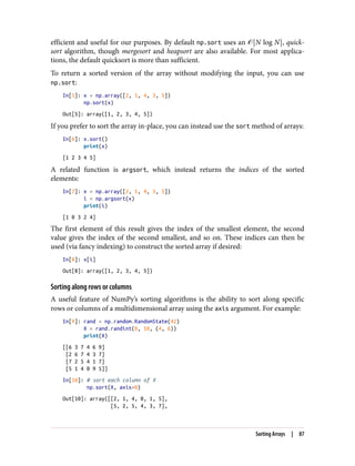 efficient and useful for our purposes. By default np.sort uses an � N log N , quick‐
sort algorithm, though mergesort and heapsort are also available. For most applica‐
tions, the default quicksort is more than sufficient.
To return a sorted version of the array without modifying the input, you can use
np.sort:
In[5]: x = np.array([2, 1, 4, 3, 5])
np.sort(x)
Out[5]: array([1, 2, 3, 4, 5])
If you prefer to sort the array in-place, you can instead use the sort method of arrays:
In[6]: x.sort()
print(x)
[1 2 3 4 5]
A related function is argsort, which instead returns the indices of the sorted
elements:
In[7]: x = np.array([2, 1, 4, 3, 5])
i = np.argsort(x)
print(i)
[1 0 3 2 4]
The first element of this result gives the index of the smallest element, the second
value gives the index of the second smallest, and so on. These indices can then be
used (via fancy indexing) to construct the sorted array if desired:
In[8]: x[i]
Out[8]: array([1, 2, 3, 4, 5])
Sorting along rows or columns
A useful feature of NumPy’s sorting algorithms is the ability to sort along specific
rows or columns of a multidimensional array using the axis argument. For example:
In[9]: rand = np.random.RandomState(42)
X = rand.randint(0, 10, (4, 6))
print(X)
[[6 3 7 4 6 9]
[2 6 7 4 3 7]
[7 2 5 4 1 7]
[5 1 4 0 9 5]]
In[10]: # sort each column of X
np.sort(X, axis=0)
Out[10]: array([[2, 1, 4, 0, 1, 5],
[5, 2, 5, 4, 3, 7],
Sorting Arrays | 87
 