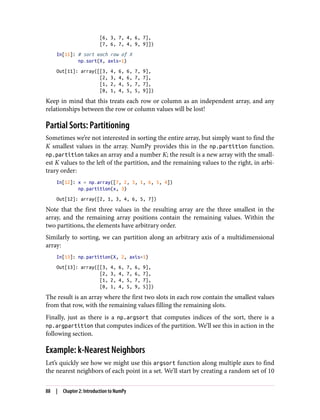 [6, 3, 7, 4, 6, 7],
[7, 6, 7, 4, 9, 9]])
In[11]: # sort each row of X
np.sort(X, axis=1)
Out[11]: array([[3, 4, 6, 6, 7, 9],
[2, 3, 4, 6, 7, 7],
[1, 2, 4, 5, 7, 7],
[0, 1, 4, 5, 5, 9]])
Keep in mind that this treats each row or column as an independent array, and any
relationships between the row or column values will be lost!
Partial Sorts: Partitioning
Sometimes we’re not interested in sorting the entire array, but simply want to find the
K smallest values in the array. NumPy provides this in the np.partition function.
np.partition takes an array and a number K; the result is a new array with the small‐
est K values to the left of the partition, and the remaining values to the right, in arbi‐
trary order:
In[12]: x = np.array([7, 2, 3, 1, 6, 5, 4])
np.partition(x, 3)
Out[12]: array([2, 1, 3, 4, 6, 5, 7])
Note that the first three values in the resulting array are the three smallest in the
array, and the remaining array positions contain the remaining values. Within the
two partitions, the elements have arbitrary order.
Similarly to sorting, we can partition along an arbitrary axis of a multidimensional
array:
In[13]: np.partition(X, 2, axis=1)
Out[13]: array([[3, 4, 6, 7, 6, 9],
[2, 3, 4, 7, 6, 7],
[1, 2, 4, 5, 7, 7],
[0, 1, 4, 5, 9, 5]])
The result is an array where the first two slots in each row contain the smallest values
from that row, with the remaining values filling the remaining slots.
Finally, just as there is a np.argsort that computes indices of the sort, there is a
np.argpartition that computes indices of the partition. We’ll see this in action in the
following section.
Example: k-Nearest Neighbors
Let’s quickly see how we might use this argsort function along multiple axes to find
the nearest neighbors of each point in a set. We’ll start by creating a random set of 10
88 | Chapter 2: Introduction to NumPy
 