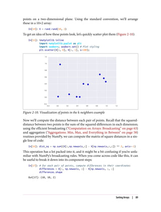 points on a two-dimensional plane. Using the standard convention, we’ll arrange
these in a 10×2 array:
In[14]: X = rand.rand(10, 2)
To get an idea of how these points look, let’s quickly scatter plot them (Figure 2-10):
In[15]: %matplotlib inline
import matplotlib.pyplot as plt
import seaborn; seaborn.set() # Plot styling
plt.scatter(X[:, 0], X[:, 1], s=100);
Figure 2-10. Visualization of points in the k-neighbors example
Now we’ll compute the distance between each pair of points. Recall that the squared-
distance between two points is the sum of the squared differences in each dimension;
using the efficient broadcasting (“Computation on Arrays: Broadcasting” on page 63)
and aggregation (“Aggregations: Min, Max, and Everything in Between” on page 58)
routines provided by NumPy, we can compute the matrix of square distances in a sin‐
gle line of code:
In[16]: dist_sq = np.sum((X[:,np.newaxis,:] - X[np.newaxis,:,:]) ** 2, axis=-1)
This operation has a lot packed into it, and it might be a bit confusing if you’re unfa‐
miliar with NumPy’s broadcasting rules. When you come across code like this, it can
be useful to break it down into its component steps:
In[17]: # for each pair of points, compute differences in their coordinates
differences = X[:, np.newaxis, :] - X[np.newaxis, :, :]
differences.shape
Out[17]: (10, 10, 2)
Sorting Arrays | 89
 