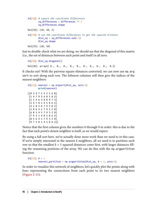 In[18]: # square the coordinate differences
sq_differences = differences ** 2
sq_differences.shape
Out[18]: (10, 10, 2)
In[19]: # sum the coordinate differences to get the squared distance
dist_sq = sq_differences.sum(-1)
dist_sq.shape
Out[19]: (10, 10)
Just to double-check what we are doing, we should see that the diagonal of this matrix
(i.e., the set of distances between each point and itself) is all zero:
In[20]: dist_sq.diagonal()
Out[20]: array([ 0., 0., 0., 0., 0., 0., 0., 0., 0., 0.])
It checks out! With the pairwise square-distances converted, we can now use np.arg
sort to sort along each row. The leftmost columns will then give the indices of the
nearest neighbors:
In[21]: nearest = np.argsort(dist_sq, axis=1)
print(nearest)
[[0 3 9 7 1 4 2 5 6 8]
[1 4 7 9 3 6 8 5 0 2]
[2 1 4 6 3 0 8 9 7 5]
[3 9 7 0 1 4 5 8 6 2]
[4 1 8 5 6 7 9 3 0 2]
[5 8 6 4 1 7 9 3 2 0]
[6 8 5 4 1 7 9 3 2 0]
[7 9 3 1 4 0 5 8 6 2]
[8 5 6 4 1 7 9 3 2 0]
[9 7 3 0 1 4 5 8 6 2]]
Notice that the first column gives the numbers 0 through 9 in order: this is due to the
fact that each point’s closest neighbor is itself, as we would expect.
By using a full sort here, we’ve actually done more work than we need to in this case.
If we’re simply interested in the nearest k neighbors, all we need is to partition each
row so that the smallest k + 1 squared distances come first, with larger distances fill‐
ing the remaining positions of the array. We can do this with the np.argpartition
function:
In[22]: K = 2
nearest_partition = np.argpartition(dist_sq, K + 1, axis=1)
In order to visualize this network of neighbors, let’s quickly plot the points along with
lines representing the connections from each point to its two nearest neighbors
(Figure 2-11):
90 | Chapter 2: Introduction to NumPy
 