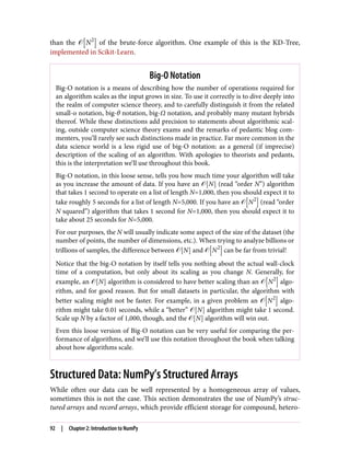 than the � N2
of the brute-force algorithm. One example of this is the KD-Tree,
implemented in Scikit-Learn.
Big-O Notation
Big-O notation is a means of describing how the number of operations required for
an algorithm scales as the input grows in size. To use it correctly is to dive deeply into
the realm of computer science theory, and to carefully distinguish it from the related
small-o notation, big-θ notation, big-Ω notation, and probably many mutant hybrids
thereof. While these distinctions add precision to statements about algorithmic scal‐
ing, outside computer science theory exams and the remarks of pedantic blog com‐
menters, you’ll rarely see such distinctions made in practice. Far more common in the
data science world is a less rigid use of big-O notation: as a general (if imprecise)
description of the scaling of an algorithm. With apologies to theorists and pedants,
this is the interpretation we’ll use throughout this book.
Big-O notation, in this loose sense, tells you how much time your algorithm will take
as you increase the amount of data. If you have an � N (read “order N”) algorithm
that takes 1 second to operate on a list of length N=1,000, then you should expect it to
take roughly 5 seconds for a list of length N=5,000. If you have an � N2
(read “order
N squared”) algorithm that takes 1 second for N=1,000, then you should expect it to
take about 25 seconds for N=5,000.
For our purposes, the N will usually indicate some aspect of the size of the dataset (the
number of points, the number of dimensions, etc.). When trying to analyze billions or
trillions of samples, the difference between � N and � N2
can be far from trivial!
Notice that the big-O notation by itself tells you nothing about the actual wall-clock
time of a computation, but only about its scaling as you change N. Generally, for
example, an � N algorithm is considered to have better scaling than an � N2
algo‐
rithm, and for good reason. But for small datasets in particular, the algorithm with
better scaling might not be faster. For example, in a given problem an � N2
algo‐
rithm might take 0.01 seconds, while a “better” � N algorithm might take 1 second.
Scale up N by a factor of 1,000, though, and the � N algorithm will win out.
Even this loose version of Big-O notation can be very useful for comparing the per‐
formance of algorithms, and we’ll use this notation throughout the book when talking
about how algorithms scale.
Structured Data: NumPy’s Structured Arrays
While often our data can be well represented by a homogeneous array of values,
sometimes this is not the case. This section demonstrates the use of NumPy’s struc‐
tured arrays and record arrays, which provide efficient storage for compound, hetero‐
92 | Chapter 2: Introduction to NumPy
 