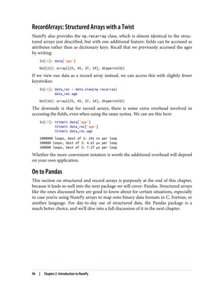RecordArrays: Structured Arrays with a Twist
NumPy also provides the np.recarray class, which is almost identical to the struc‐
tured arrays just described, but with one additional feature: fields can be accessed as
attributes rather than as dictionary keys. Recall that we previously accessed the ages
by writing:
In[15]: data['age']
Out[15]: array([25, 45, 37, 19], dtype=int32)
If we view our data as a record array instead, we can access this with slightly fewer
keystrokes:
In[16]: data_rec = data.view(np.recarray)
data_rec.age
Out[16]: array([25, 45, 37, 19], dtype=int32)
The downside is that for record arrays, there is some extra overhead involved in
accessing the fields, even when using the same syntax. We can see this here:
In[17]: %timeit data['age']
%timeit data_rec['age']
%timeit data_rec.age
1000000 loops, best of 3: 241 ns per loop
100000 loops, best of 3: 4.61 µs per loop
100000 loops, best of 3: 7.27 µs per loop
Whether the more convenient notation is worth the additional overhead will depend
on your own application.
On to Pandas
This section on structured and record arrays is purposely at the end of this chapter,
because it leads so well into the next package we will cover: Pandas. Structured arrays
like the ones discussed here are good to know about for certain situations, especially
in case you’re using NumPy arrays to map onto binary data formats in C, Fortran, or
another language. For day-to-day use of structured data, the Pandas package is a
much better choice, and we’ll dive into a full discussion of it in the next chapter.
96 | Chapter 2: Introduction to NumPy
 