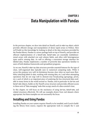 CHAPTER 3
Data Manipulation with Pandas
In the previous chapter, we dove into detail on NumPy and its ndarray object, which
provides efficient storage and manipulation of dense typed arrays in Python. Here
we’ll build on this knowledge by looking in detail at the data structures provided by
the Pandas library. Pandas is a newer package built on top of NumPy, and provides an
efficient implementation of a DataFrame. DataFrames are essentially multidimen‐
sional arrays with attached row and column labels, and often with heterogeneous
types and/or missing data. As well as offering a convenient storage interface for
labeled data, Pandas implements a number of powerful data operations familiar to
users of both database frameworks and spreadsheet programs.
As we saw, NumPy’s ndarray data structure provides essential features for the type of
clean, well-organized data typically seen in numerical computing tasks. While it
serves this purpose very well, its limitations become clear when we need more flexi‐
bility (attaching labels to data, working with missing data, etc.) and when attempting
operations that do not map well to element-wise broadcasting (groupings, pivots,
etc.), each of which is an important piece of analyzing the less structured data avail‐
able in many forms in the world around us. Pandas, and in particular its Series and
DataFrame objects, builds on the NumPy array structure and provides efficient access
to these sorts of “data munging” tasks that occupy much of a data scientist’s time.
In this chapter, we will focus on the mechanics of using Series, DataFrame, and
related structures effectively. We will use examples drawn from real datasets where
appropriate, but these examples are not necessarily the focus.
Installing and Using Pandas
Installing Pandas on your system requires NumPy to be installed, and if you’re build‐
ing the library from source, requires the appropriate tools to compile the C and
97
 
