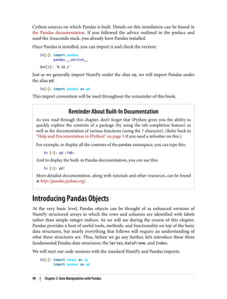 Cython sources on which Pandas is built. Details on this installation can be found in
the Pandas documentation. If you followed the advice outlined in the preface and
used the Anaconda stack, you already have Pandas installed.
Once Pandas is installed, you can import it and check the version:
In[1]: import pandas
pandas.__version__
Out[1]: '0.18.1'
Just as we generally import NumPy under the alias np, we will import Pandas under
the alias pd:
In[2]: import pandas as pd
This import convention will be used throughout the remainder of this book.
Reminder About Built-In Documentation
As you read through this chapter, don’t forget that IPython gives you the ability to
quickly explore the contents of a package (by using the tab-completion feature) as
well as the documentation of various functions (using the ? character). (Refer back to
“Help and Documentation in IPython” on page 3 if you need a refresher on this.)
For example, to display all the contents of the pandas namespace, you can type this:
In [3]: pd.<TAB>
And to display the built-in Pandas documentation, you can use this:
In [4]: pd?
More detailed documentation, along with tutorials and other resources, can be found
at http://pandas.pydata.org/.
Introducing Pandas Objects
At the very basic level, Pandas objects can be thought of as enhanced versions of
NumPy structured arrays in which the rows and columns are identified with labels
rather than simple integer indices. As we will see during the course of this chapter,
Pandas provides a host of useful tools, methods, and functionality on top of the basic
data structures, but nearly everything that follows will require an understanding of
what these structures are. Thus, before we go any further, let’s introduce these three
fundamental Pandas data structures: the Series, DataFrame, and Index.
We will start our code sessions with the standard NumPy and Pandas imports:
In[1]: import numpy as np
import pandas as pd
98 | Chapter 3: Data Manipulation with Pandas
 