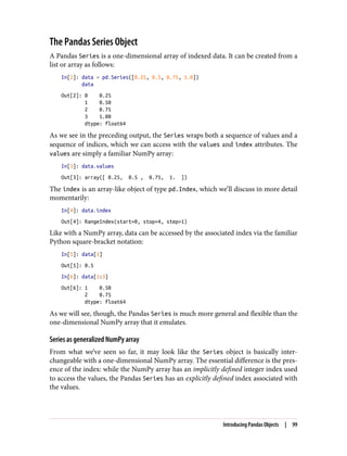 The Pandas Series Object
A Pandas Series is a one-dimensional array of indexed data. It can be created from a
list or array as follows:
In[2]: data = pd.Series([0.25, 0.5, 0.75, 1.0])
data
Out[2]: 0 0.25
1 0.50
2 0.75
3 1.00
dtype: float64
As we see in the preceding output, the Series wraps both a sequence of values and a
sequence of indices, which we can access with the values and index attributes. The
values are simply a familiar NumPy array:
In[3]: data.values
Out[3]: array([ 0.25, 0.5 , 0.75, 1. ])
The index is an array-like object of type pd.Index, which we’ll discuss in more detail
momentarily:
In[4]: data.index
Out[4]: RangeIndex(start=0, stop=4, step=1)
Like with a NumPy array, data can be accessed by the associated index via the familiar
Python square-bracket notation:
In[5]: data[1]
Out[5]: 0.5
In[6]: data[1:3]
Out[6]: 1 0.50
2 0.75
dtype: float64
As we will see, though, the Pandas Series is much more general and flexible than the
one-dimensional NumPy array that it emulates.
Series as generalized NumPy array
From what we’ve seen so far, it may look like the Series object is basically inter‐
changeable with a one-dimensional NumPy array. The essential difference is the pres‐
ence of the index: while the NumPy array has an implicitly defined integer index used
to access the values, the Pandas Series has an explicitly defined index associated with
the values.
Introducing Pandas Objects | 99
 